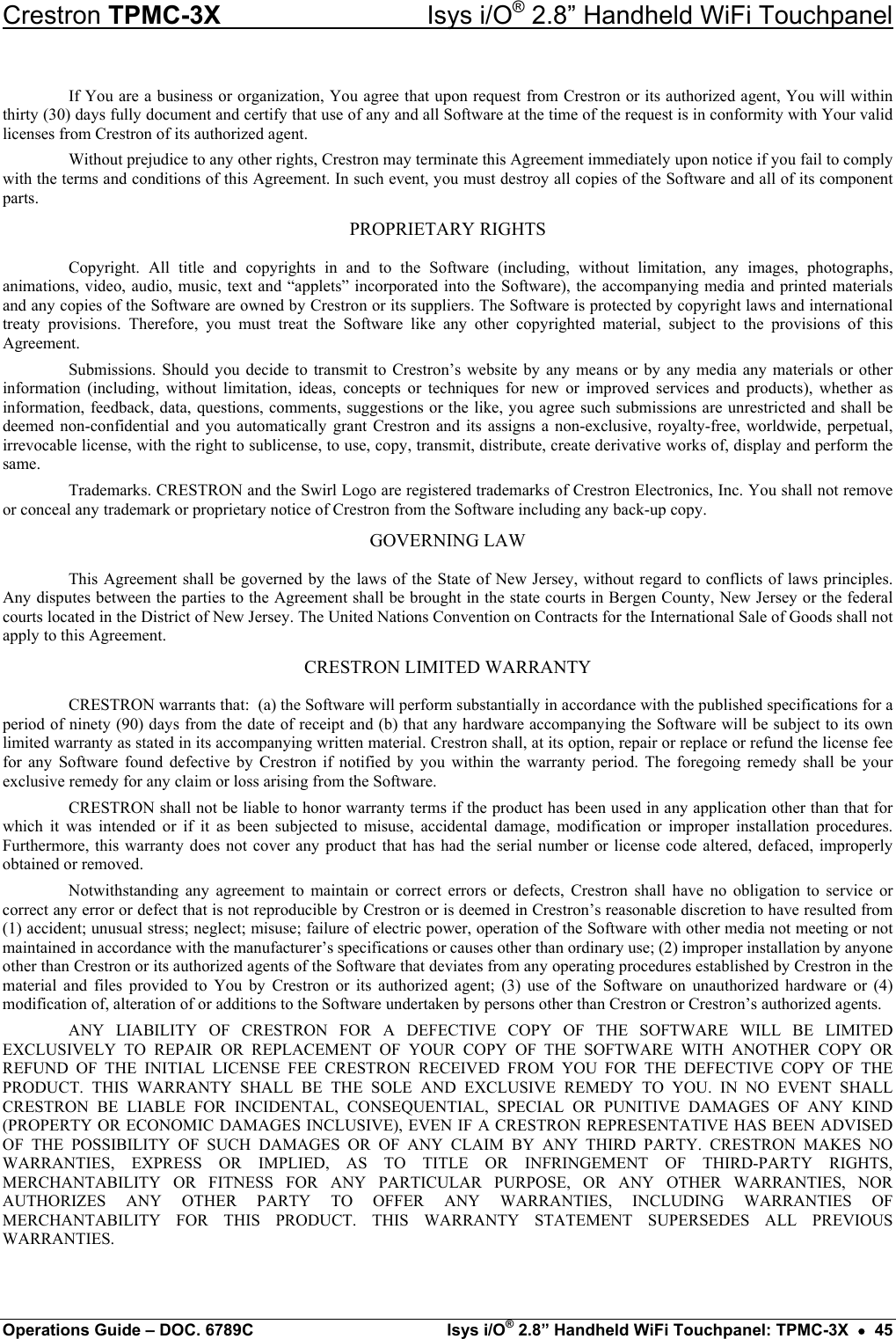 Crestron TPMC-3X  Isys i/O® 2.8” Handheld WiFi Touchpanel If You are a business or organization, You agree that upon request from Crestron or its authorized agent, You will within thirty (30) days fully document and certify that use of any and all Software at the time of the request is in conformity with Your valid licenses from Crestron of its authorized agent. Without prejudice to any other rights, Crestron may terminate this Agreement immediately upon notice if you fail to comply with the terms and conditions of this Agreement. In such event, you must destroy all copies of the Software and all of its component parts. PROPRIETARY RIGHTS Copyright. All title and copyrights in and to the Software (including, without limitation, any images, photographs, animations, video, audio, music, text and “applets” incorporated into the Software), the accompanying media and printed materials and any copies of the Software are owned by Crestron or its suppliers. The Software is protected by copyright laws and international treaty provisions. Therefore, you must treat the Software like any other copyrighted material, subject to the provisions of this Agreement. Submissions. Should you decide to transmit to Crestron’s website by any means or by any media any materials or other information (including, without limitation, ideas, concepts or techniques for new or improved services and products), whether as information, feedback, data, questions, comments, suggestions or the like, you agree such submissions are unrestricted and shall be deemed non-confidential and you automatically grant Crestron and its assigns a non-exclusive, royalty-free, worldwide, perpetual, irrevocable license, with the right to sublicense, to use, copy, transmit, distribute, create derivative works of, display and perform the same. Trademarks. CRESTRON and the Swirl Logo are registered trademarks of Crestron Electronics, Inc. You shall not remove or conceal any trademark or proprietary notice of Crestron from the Software including any back-up copy. GOVERNING LAW This Agreement shall be governed by the laws of the State of New Jersey, without regard to conflicts of laws principles. Any disputes between the parties to the Agreement shall be brought in the state courts in Bergen County, New Jersey or the federal courts located in the District of New Jersey. The United Nations Convention on Contracts for the International Sale of Goods shall not apply to this Agreement. CRESTRON LIMITED WARRANTY CRESTRON warrants that:  (a) the Software will perform substantially in accordance with the published specifications for a period of ninety (90) days from the date of receipt and (b) that any hardware accompanying the Software will be subject to its own limited warranty as stated in its accompanying written material. Crestron shall, at its option, repair or replace or refund the license fee for any Software found defective by Crestron if notified by you within the warranty period. The foregoing remedy shall be your exclusive remedy for any claim or loss arising from the Software. CRESTRON shall not be liable to honor warranty terms if the product has been used in any application other than that for which it was intended or if it as been subjected to misuse, accidental damage, modification or improper installation procedures. Furthermore, this warranty does not cover any product that has had the serial number or license code altered, defaced, improperly obtained or removed. Notwithstanding any agreement to maintain or correct errors or defects, Crestron shall have no obligation to service or correct any error or defect that is not reproducible by Crestron or is deemed in Crestron’s reasonable discretion to have resulted from (1) accident; unusual stress; neglect; misuse; failure of electric power, operation of the Software with other media not meeting or not maintained in accordance with the manufacturer’s specifications or causes other than ordinary use; (2) improper installation by anyone other than Crestron or its authorized agents of the Software that deviates from any operating procedures established by Crestron in the material and files provided to You by Crestron or its authorized agent; (3) use of the Software on unauthorized hardware or (4) modification of, alteration of or additions to the Software undertaken by persons other than Crestron or Crestron’s authorized agents. ANY LIABILITY OF CRESTRON FOR A DEFECTIVE COPY OF THE SOFTWARE WILL BE LIMITED EXCLUSIVELY TO REPAIR OR REPLACEMENT OF YOUR COPY OF THE SOFTWARE WITH ANOTHER COPY OR REFUND OF THE INITIAL LICENSE FEE CRESTRON RECEIVED FROM YOU FOR THE DEFECTIVE COPY OF THE PRODUCT. THIS WARRANTY SHALL BE THE SOLE AND EXCLUSIVE REMEDY TO YOU. IN NO EVENT SHALL CRESTRON BE LIABLE FOR INCIDENTAL, CONSEQUENTIAL, SPECIAL OR PUNITIVE DAMAGES OF ANY KIND (PROPERTY OR ECONOMIC DAMAGES INCLUSIVE), EVEN IF A CRESTRON REPRESENTATIVE HAS BEEN ADVISED OF THE POSSIBILITY OF SUCH DAMAGES OR OF ANY CLAIM BY ANY THIRD PARTY. CRESTRON MAKES NO WARRANTIES, EXPRESS OR IMPLIED, AS TO TITLE OR INFRINGEMENT OF THIRD-PARTY RIGHTS, MERCHANTABILITY OR FITNESS FOR ANY PARTICULAR PURPOSE, OR ANY OTHER WARRANTIES, NOR AUTHORIZES ANY OTHER PARTY TO OFFER ANY WARRANTIES, INCLUDING WARRANTIES OF MERCHANTABILITY FOR THIS PRODUCT. THIS WARRANTY STATEMENT SUPERSEDES ALL PREVIOUS WARRANTIES. Operations Guide – DOC. 6789C  Isys i/O® 2.8” Handheld WiFi Touchpanel: TPMC-3X  •  45 