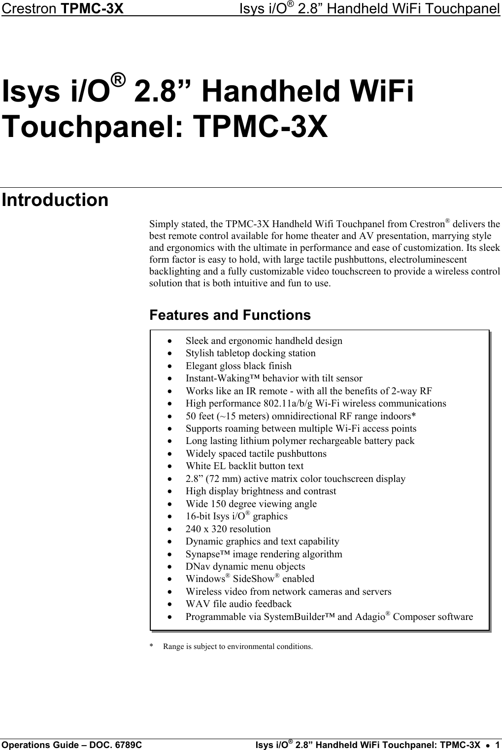 Crestron TPMC-3X  Isys i/O® 2.8” Handheld WiFi Touchpanel Isys i/O® 2.8” Handheld WiFi Touchpanel: TPMC-3X Introduction Simply stated, the TPMC-3X Handheld Wifi Touchpanel from Crestron® delivers the best remote control available for home theater and AV presentation, marrying style and ergonomics with the ultimate in performance and ease of customization. Its sleek form factor is easy to hold, with large tactile pushbuttons, electroluminescent backlighting and a fully customizable video touchscreen to provide a wireless control solution that is both intuitive and fun to use. Features and Functions  •  Sleek and ergonomic handheld design •  Stylish tabletop docking station •  Elegant gloss black finish •  Instant-Waking™ behavior with tilt sensor •  Works like an IR remote - with all the benefits of 2-way RF •  High performance 802.11a/b/g Wi-Fi wireless communications •  50 feet (~15 meters) omnidirectional RF range indoors* •  Supports roaming between multiple Wi-Fi access points •  Long lasting lithium polymer rechargeable battery pack •  Widely spaced tactile pushbuttons •  White EL backlit button text •  2.8” (72 mm) active matrix color touchscreen display •  High display brightness and contrast •  Wide 150 degree viewing angle •  16-bit Isys i/O® graphics •  240 x 320 resolution •  Dynamic graphics and text capability •  Synapse™ image rendering algorithm •  DNav dynamic menu objects •  Windows® SideShow® enabled •  Wireless video from network cameras and servers •  WAV file audio feedback •  Programmable via SystemBuilder™ and Adagio® Composer software                 *  Range is subject to environmental conditions.   Operations Guide – DOC. 6789C  Isys i/O® 2.8” Handheld WiFi Touchpanel: TPMC-3X  •  1 