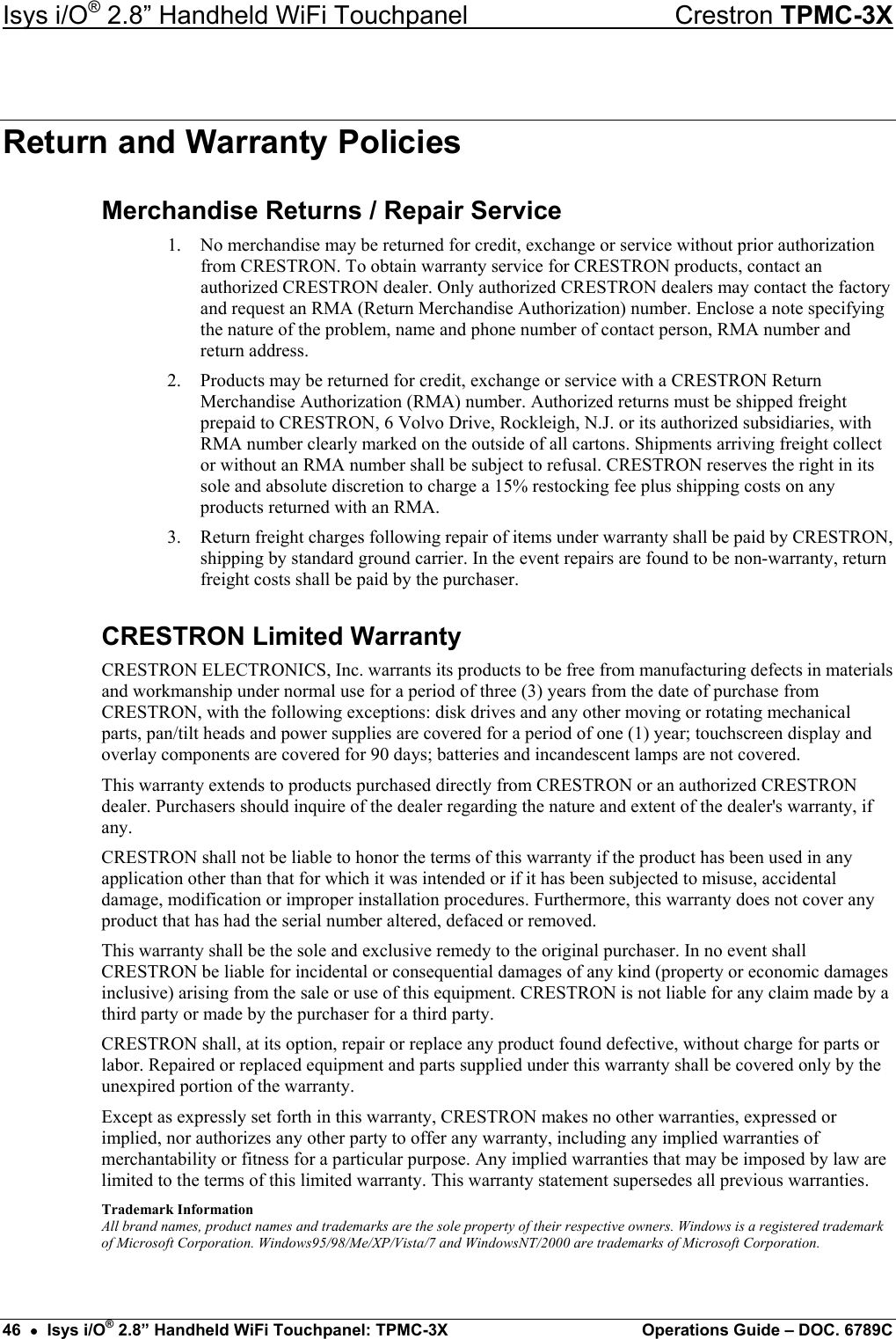 Isys i/O® 2.8” Handheld WiFi Touchpanel    Crestron TPMC-3X Return and Warranty Policies Merchandise Returns / Repair Service 1.  No merchandise may be returned for credit, exchange or service without prior authorization from CRESTRON. To obtain warranty service for CRESTRON products, contact an authorized CRESTRON dealer. Only authorized CRESTRON dealers may contact the factory and request an RMA (Return Merchandise Authorization) number. Enclose a note specifying the nature of the problem, name and phone number of contact person, RMA number and return address. 2.  Products may be returned for credit, exchange or service with a CRESTRON Return Merchandise Authorization (RMA) number. Authorized returns must be shipped freight prepaid to CRESTRON, 6 Volvo Drive, Rockleigh, N.J. or its authorized subsidiaries, with RMA number clearly marked on the outside of all cartons. Shipments arriving freight collect or without an RMA number shall be subject to refusal. CRESTRON reserves the right in its sole and absolute discretion to charge a 15% restocking fee plus shipping costs on any products returned with an RMA. 3.  Return freight charges following repair of items under warranty shall be paid by CRESTRON, shipping by standard ground carrier. In the event repairs are found to be non-warranty, return freight costs shall be paid by the purchaser. CRESTRON Limited Warranty CRESTRON ELECTRONICS, Inc. warrants its products to be free from manufacturing defects in materials and workmanship under normal use for a period of three (3) years from the date of purchase from CRESTRON, with the following exceptions: disk drives and any other moving or rotating mechanical parts, pan/tilt heads and power supplies are covered for a period of one (1) year; touchscreen display and overlay components are covered for 90 days; batteries and incandescent lamps are not covered. This warranty extends to products purchased directly from CRESTRON or an authorized CRESTRON dealer. Purchasers should inquire of the dealer regarding the nature and extent of the dealer&apos;s warranty, if any. CRESTRON shall not be liable to honor the terms of this warranty if the product has been used in any application other than that for which it was intended or if it has been subjected to misuse, accidental damage, modification or improper installation procedures. Furthermore, this warranty does not cover any product that has had the serial number altered, defaced or removed. This warranty shall be the sole and exclusive remedy to the original purchaser. In no event shall CRESTRON be liable for incidental or consequential damages of any kind (property or economic damages inclusive) arising from the sale or use of this equipment. CRESTRON is not liable for any claim made by a third party or made by the purchaser for a third party. CRESTRON shall, at its option, repair or replace any product found defective, without charge for parts or labor. Repaired or replaced equipment and parts supplied under this warranty shall be covered only by the unexpired portion of the warranty. Except as expressly set forth in this warranty, CRESTRON makes no other warranties, expressed or implied, nor authorizes any other party to offer any warranty, including any implied warranties of merchantability or fitness for a particular purpose. Any implied warranties that may be imposed by law are limited to the terms of this limited warranty. This warranty statement supersedes all previous warranties. Trademark Information All brand names, product names and trademarks are the sole property of their respective owners. Windows is a registered trademark of Microsoft Corporation. Windows95/98/Me/XP/Vista/7 and WindowsNT/2000 are trademarks of Microsoft Corporation. 46  •  Isys i/O® 2.8” Handheld WiFi Touchpanel: TPMC-3X  Operations Guide – DOC. 6789C 