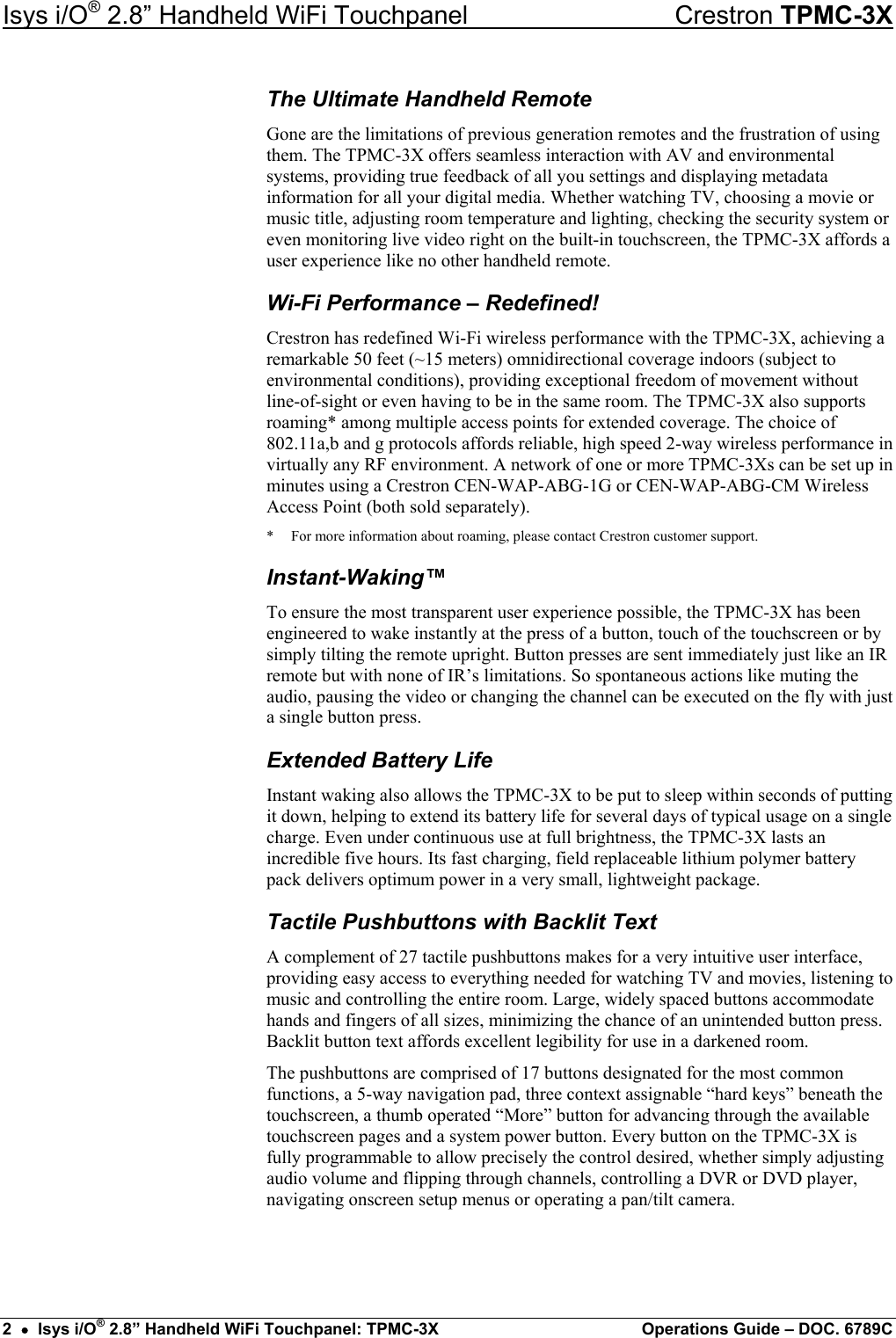 Isys i/O® 2.8” Handheld WiFi Touchpanel    Crestron TPMC-3X The Ultimate Handheld Remote Gone are the limitations of previous generation remotes and the frustration of using them. The TPMC-3X offers seamless interaction with AV and environmental systems, providing true feedback of all you settings and displaying metadata information for all your digital media. Whether watching TV, choosing a movie or music title, adjusting room temperature and lighting, checking the security system or even monitoring live video right on the built-in touchscreen, the TPMC-3X affords a user experience like no other handheld remote. Wi-Fi Performance – Redefined! Crestron has redefined Wi-Fi wireless performance with the TPMC-3X, achieving a remarkable 50 feet (~15 meters) omnidirectional coverage indoors (subject to environmental conditions), providing exceptional freedom of movement without line-of-sight or even having to be in the same room. The TPMC-3X also supports roaming* among multiple access points for extended coverage. The choice of 802.11a,b and g protocols affords reliable, high speed 2-way wireless performance in virtually any RF environment. A network of one or more TPMC-3Xs can be set up in minutes using a Crestron CEN-WAP-ABG-1G or CEN-WAP-ABG-CM Wireless Access Point (both sold separately). *  For more information about roaming, please contact Crestron customer support. Instant-Waking™ To ensure the most transparent user experience possible, the TPMC-3X has been engineered to wake instantly at the press of a button, touch of the touchscreen or by simply tilting the remote upright. Button presses are sent immediately just like an IR remote but with none of IR’s limitations. So spontaneous actions like muting the audio, pausing the video or changing the channel can be executed on the fly with just a single button press. Extended Battery Life Instant waking also allows the TPMC-3X to be put to sleep within seconds of putting it down, helping to extend its battery life for several days of typical usage on a single charge. Even under continuous use at full brightness, the TPMC-3X lasts an incredible five hours. Its fast charging, field replaceable lithium polymer battery pack delivers optimum power in a very small, lightweight package. Tactile Pushbuttons with Backlit Text A complement of 27 tactile pushbuttons makes for a very intuitive user interface, providing easy access to everything needed for watching TV and movies, listening to music and controlling the entire room. Large, widely spaced buttons accommodate hands and fingers of all sizes, minimizing the chance of an unintended button press. Backlit button text affords excellent legibility for use in a darkened room. The pushbuttons are comprised of 17 buttons designated for the most common functions, a 5-way navigation pad, three context assignable “hard keys” beneath the touchscreen, a thumb operated “More” button for advancing through the available touchscreen pages and a system power button. Every button on the TPMC-3X is fully programmable to allow precisely the control desired, whether simply adjusting audio volume and flipping through channels, controlling a DVR or DVD player, navigating onscreen setup menus or operating a pan/tilt camera.   2  •  Isys i/O® 2.8” Handheld WiFi Touchpanel: TPMC-3X  Operations Guide – DOC. 6789C 