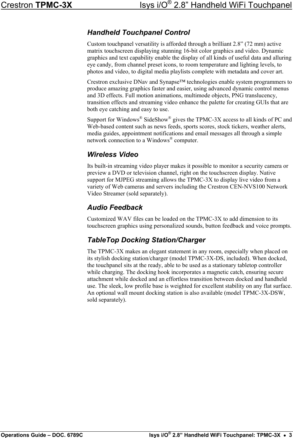 Crestron TPMC-3X  Isys i/O® 2.8” Handheld WiFi Touchpanel Handheld Touchpanel Control Custom touchpanel versatility is afforded through a brilliant 2.8” (72 mm) active matrix touchscreen displaying stunning 16-bit color graphics and video. Dynamic graphics and text capability enable the display of all kinds of useful data and alluring eye candy, from channel preset icons, to room temperature and lighting levels, to photos and video, to digital media playlists complete with metadata and cover art. Crestron exclusive DNav and Synapse™ technologies enable system programmers to produce amazing graphics faster and easier, using advanced dynamic control menus and 3D effects. Full motion animations, multimode objects, PNG translucency, transition effects and streaming video enhance the palette for creating GUIs that are both eye catching and easy to use. Support for Windows® SideShow® gives the TPMC-3X access to all kinds of PC and Web-based content such as news feeds, sports scores, stock tickers, weather alerts, media guides, appointment notifications and email messages all through a simple network connection to a Windows® computer. Wireless Video Its built-in streaming video player makes it possible to monitor a security camera or preview a DVD or television channel, right on the touchscreen display. Native support for MJPEG streaming allows the TPMC-3X to display live video from a variety of Web cameras and servers including the Crestron CEN-NVS100 Network Video Streamer (sold separately). Audio Feedback Customized WAV files can be loaded on the TPMC-3X to add dimension to its touchscreen graphics using personalized sounds, button feedback and voice prompts. TableTop Docking Station/Charger The TPMC-3X makes an elegant statement in any room, especially when placed on its stylish docking station/charger (model TPMC-3X-DS, included). When docked, the touchpanel sits at the ready, able to be used as a stationary tabletop controller while charging. The docking hook incorporates a magnetic catch, ensuring secure attachment while docked and an effortless transition between docked and handheld use. The sleek, low profile base is weighted for excellent stability on any flat surface. An optional wall mount docking station is also available (model TPMC-3X-DSW, sold separately).         Operations Guide – DOC. 6789C  Isys i/O® 2.8” Handheld WiFi Touchpanel: TPMC-3X  •  3 