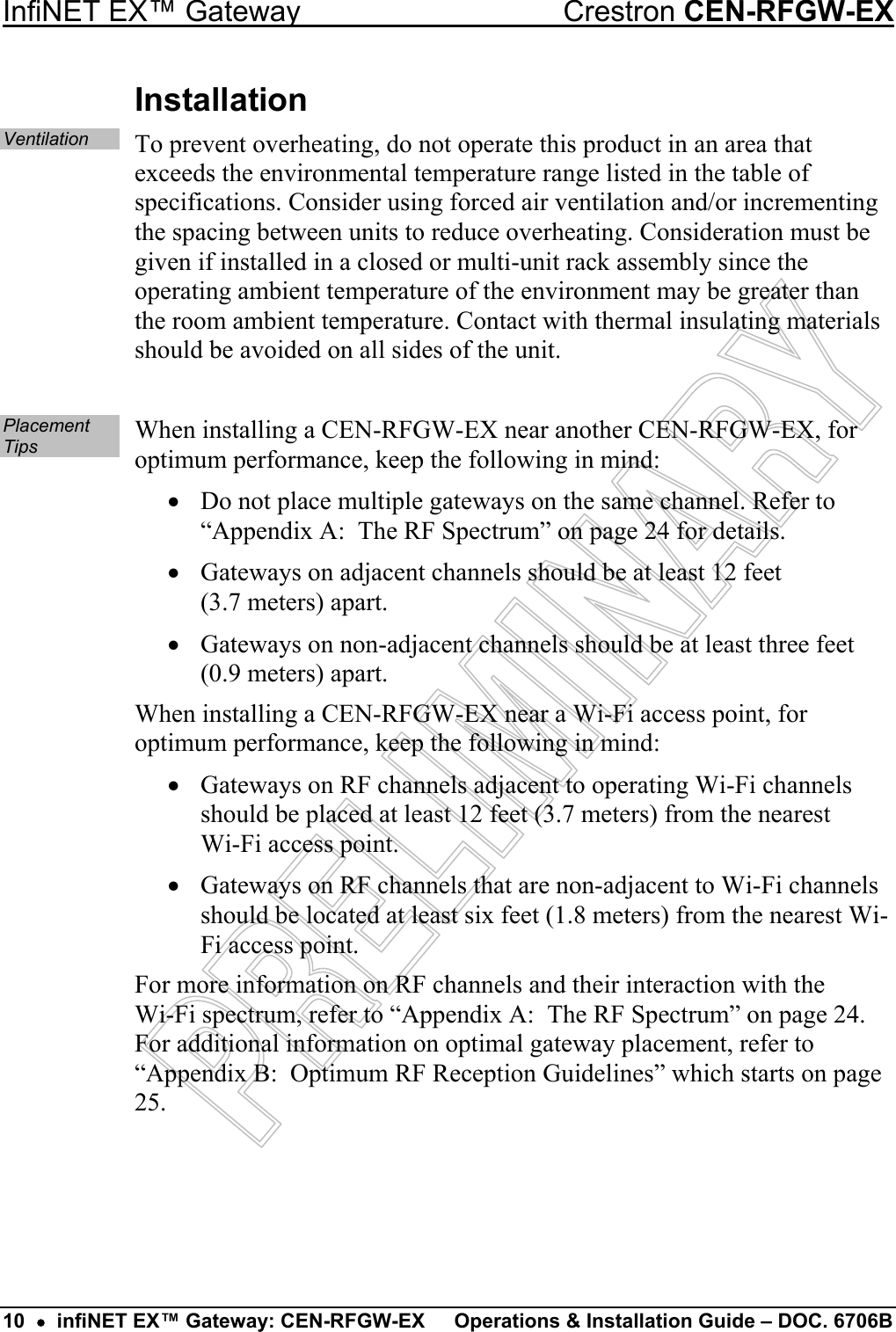 InfiNET EX™ Gateway  Crestron CEN-RFGW-EX Installation Ventilation To prevent overheating, do not operate this product in an area that exceeds the environmental temperature range listed in the table of specifications. Consider using forced air ventilation and/or incrementing the spacing between units to reduce overheating. Consideration must be given if installed in a closed or multi-unit rack assembly since the operating ambient temperature of the environment may be greater than the room ambient temperature. Contact with thermal insulating materials should be avoided on all sides of the unit.  Placement Tips  When installing a CEN-RFGW-EX near another CEN-RFGW-EX, for optimum performance, keep the following in mind: •  Do not place multiple gateways on the same channel. Refer to “Appendix A:  The RF Spectrum” on page 24 for details. •  Gateways on adjacent channels should be at least 12 feet  (3.7 meters) apart. •  Gateways on non-adjacent channels should be at least three feet (0.9 meters) apart. When installing a CEN-RFGW-EX near a Wi-Fi access point, for optimum performance, keep the following in mind: •  Gateways on RF channels adjacent to operating Wi-Fi channels should be placed at least 12 feet (3.7 meters) from the nearest  Wi-Fi access point. •  Gateways on RF channels that are non-adjacent to Wi-Fi channels should be located at least six feet (1.8 meters) from the nearest Wi-Fi access point. For more information on RF channels and their interaction with the  Wi-Fi spectrum, refer to “Appendix A:  The RF Spectrum” on page 24. For additional information on optimal gateway placement, refer to “Appendix B:  Optimum RF Reception Guidelines” which starts on page 25.   10  •  infiNET EX™ Gateway: CEN-RFGW-EX  Operations &amp; Installation Guide – DOC. 6706B 