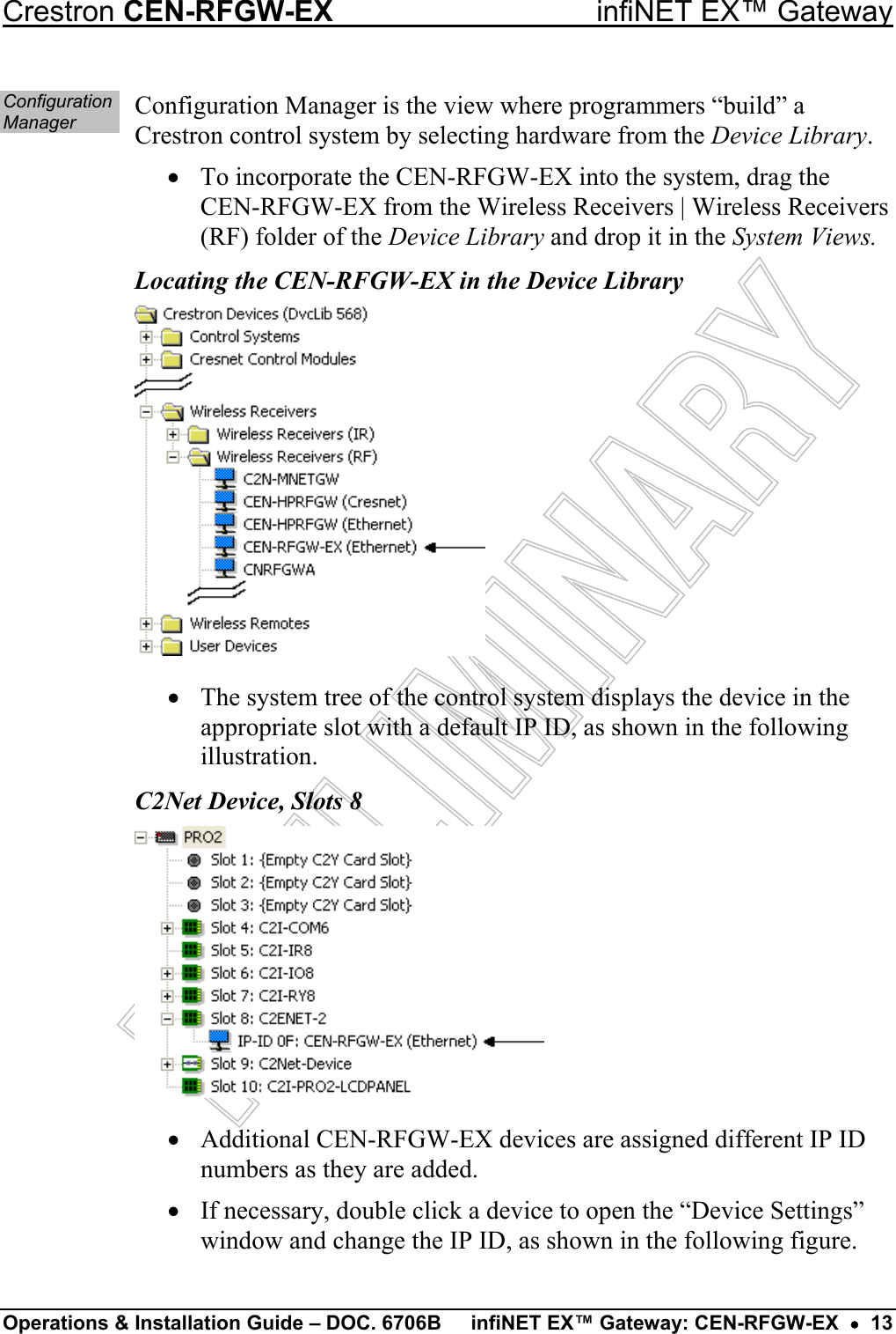   Crestron CEN-RFGW-EX  infiNET EX™ Gateway Operations &amp; Installation Guide – DOC. 6706B  infiNET EX™ Gateway: CEN-RFGW-EX  •  13 Configuration Manager  Configuration Manager is the view where programmers “build” a Crestron control system by selecting hardware from the Device Library. •  To incorporate the CEN-RFGW-EX into the system, drag the CEN-RFGW-EX from the Wireless Receivers | Wireless Receivers (RF) folder of the Device Library and drop it in the System Views. Locating the CEN-RFGW-EX in the Device Library •  The system tree of the control system displays the device in the appropriate slot with a default IP ID, as shown in the following illustration. C2Net Device, Slots 8 •  Additional CEN-RFGW-EX devices are assigned different IP ID numbers as they are added. •  If necessary, double click a device to open the “Device Settings” window and change the IP ID, as shown in the following figure.  