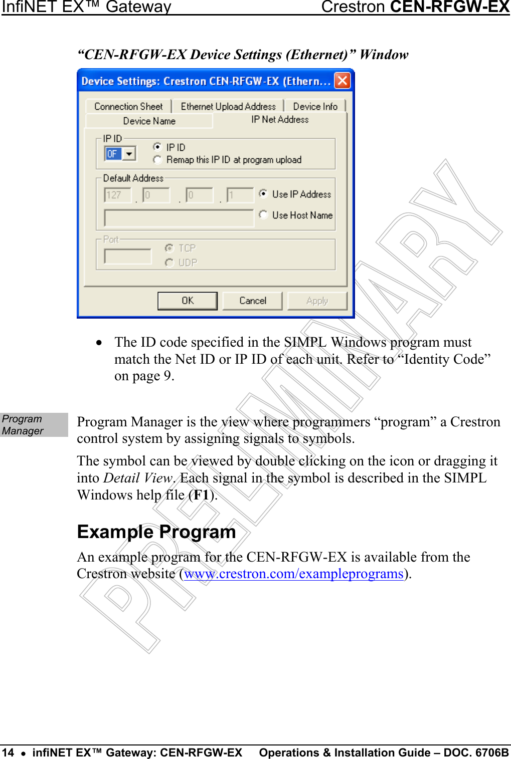  InfiNET EX™ Gateway  Crestron CEN-RFGW-EX 14  •  infiNET EX™ Gateway: CEN-RFGW-EX  Operations &amp; Installation Guide – DOC. 6706B “CEN-RFGW-EX Device Settings (Ethernet)” Window •  The ID code specified in the SIMPL Windows program must match the Net ID or IP ID of each unit. Refer to “Identity Code” on page 9.  Program Manager  Program Manager is the view where programmers “program” a Crestron control system by assigning signals to symbols. The symbol can be viewed by double clicking on the icon or dragging it into Detail View. Each signal in the symbol is described in the SIMPL Windows help file (F1). Example Program An example program for the CEN-RFGW-EX is available from the Crestron website (www.crestron.com/exampleprograms). 