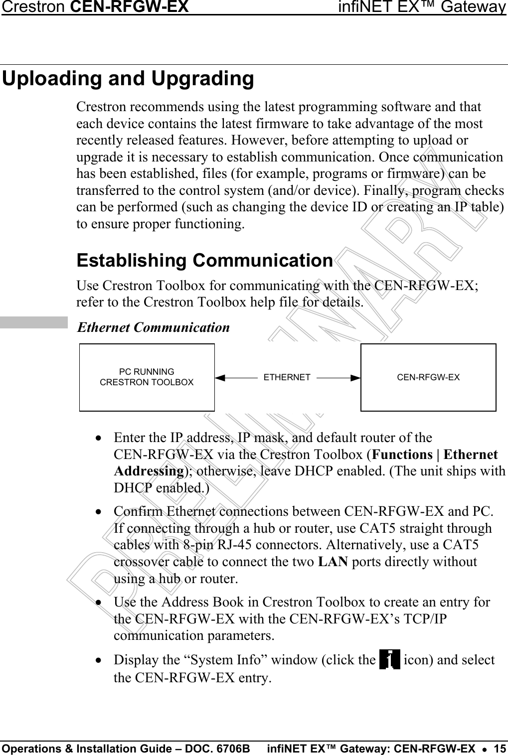 TCP/IP  Ethernet Communication ETHERNETPC RUNNINGCRESTRON TOOLBOX CEN-RFGW-EX Crestron CEN-RFGW-EX  infiNET EX™ Gateway Operations &amp; Installation Guide – DOC. 6706B  infiNET EX™ Gateway: CEN-RFGW-EX  •  15 Uploading and Upgrading Crestron recommends using the latest programming software and that each device contains the latest firmware to take advantage of the most recently released features. However, before attempting to upload or upgrade it is necessary to establish communication. Once communication has been established, files (for example, programs or firmware) can be transferred to the control system (and/or device). Finally, program checks can be performed (such as changing the device ID or creating an IP table) to ensure proper functioning. Establishing Communication Use Crestron Toolbox for communicating with the CEN-RFGW-EX; refer to the Crestron Toolbox help file for details. •  Enter the IP address, IP mask, and default router of the  CEN-RFGW-EX via the Crestron Toolbox (Functions | Ethernet Addressing); otherwise, leave DHCP enabled. (The unit ships with DHCP enabled.) •  Confirm Ethernet connections between CEN-RFGW-EX and PC. If connecting through a hub or router, use CAT5 straight through cables with 8-pin RJ-45 connectors. Alternatively, use a CAT5 crossover cable to connect the two LAN ports directly without using a hub or router. •  Use the Address Book in Crestron Toolbox to create an entry for the CEN-RFGW-EX with the CEN-RFGW-EX’s TCP/IP communication parameters. •  Display the “System Info” window (click the   icon) and select the CEN-RFGW-EX entry. 