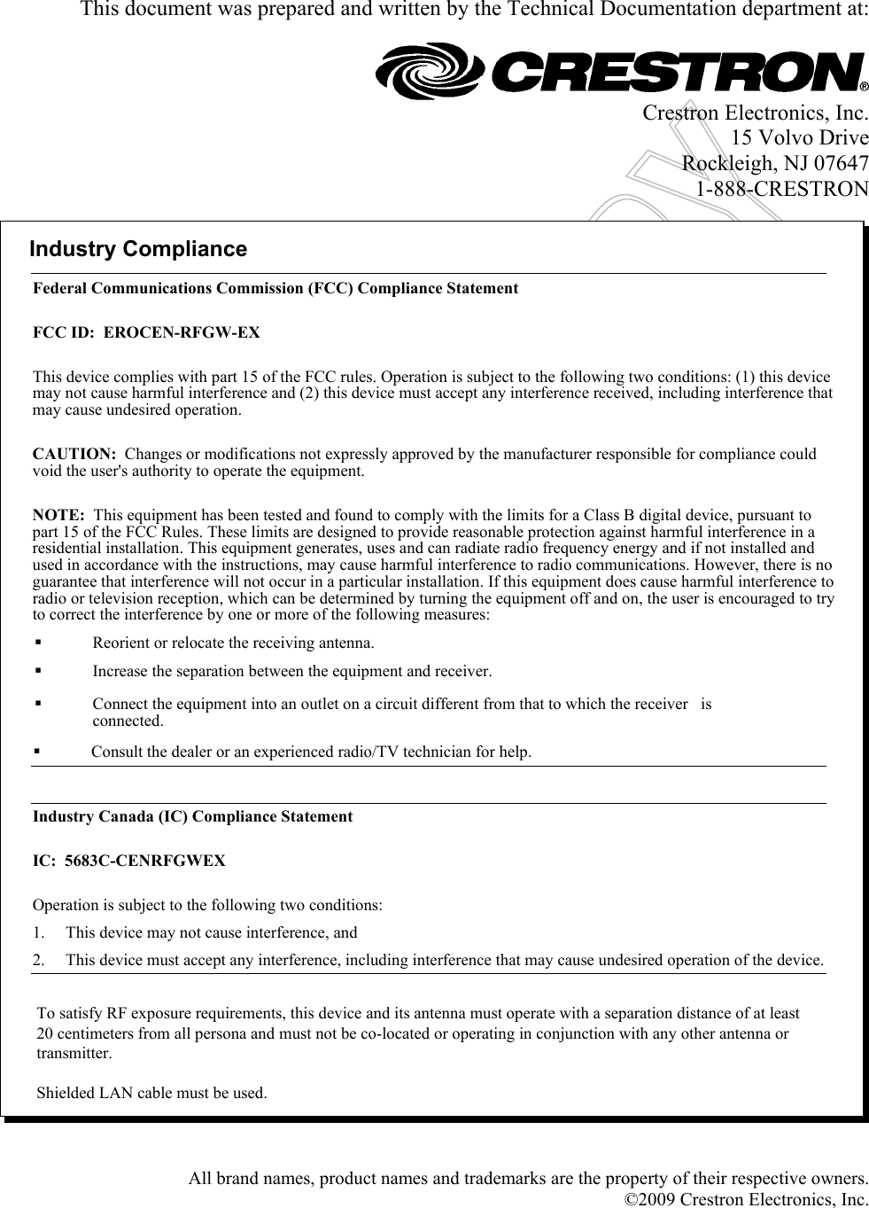    This document was prepared and written by the Technical Documentation department at:    Crestron Electronics, Inc. 15 Volvo Drive Rockleigh, NJ 07647 1-888-CRESTRON  Industry ComplianceFederal Communications Commission (FCC) Compliance StatementFCC ID:  EROCEN-RFGW-EXThis device complies with part 15 of the FCC rules. Operation is subject to the following two conditions: (1) this devicemay not cause harmful interference and (2) this device must accept any interference received, including interference thatmay cause undesired operation.CAUTION:  Changes or modifications not expressly approved by the manufacturer responsible for compliance couldvoid the user&apos;s authority to operate the equipment.NOTE:  This equipment has been tested and found to comply with the limits for a Class B digital device, pursuant topart 15 of the FCC Rules. These limits are designed to provide reasonable protection against harmful interference in aresidential installation. This equipment generates, uses and can radiate radio frequency energy and if not installed andused in accordance with the instructions, may cause harmful interference to radio communications. However, there is noguarantee that interference will not occur in a particular installation. If this equipment does cause harmful interference toradio or television reception, which can be determined by turning the equipment off and on, the user is encouraged to tryto correct the interference by one or more of the following measures:Reorient or relocate the receiving antenna.Increase the separation between the equipment and receiver.Connect the equipment into an outlet on a circuit different from that to which the receiver   isconnected.Consult the dealer or an experienced radio/TV technician for help.Industry Canada (IC) Compliance StatementIC:  5683C-CENRFGWEXOperation is subject to the following two conditions:1. This device may not cause interference, and2. This device must accept any interference, including interference that may cause undesired operation of the device.To satisfy RF exposure requirements, this device and its antenna must operate with a separation distance of at least20 centimeters from all persona and must not be co-located or operating in conjunction with any other antenna ortransmitter.Shielded LAN cable must be used. All brand names, product names and trademarks are the property of their respective owners. ©2009 Crestron Electronics, Inc.  