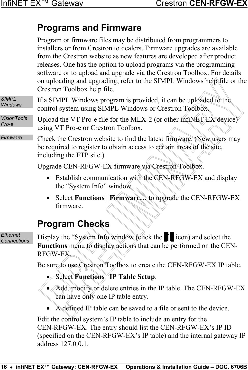 InfiNET EX™ Gateway  Crestron CEN-RFGW-EX Programs and Firmware Program or firmware files may be distributed from programmers to installers or from Crestron to dealers. Firmware upgrades are available from the Crestron website as new features are developed after product releases. One has the option to upload programs via the programming software or to upload and upgrade via the Crestron Toolbox. For details on uploading and upgrading, refer to the SIMPL Windows help file or the Crestron Toolbox help file. SIMPL Windows  If a SIMPL Windows program is provided, it can be uploaded to the control system using SIMPL Windows or Crestron Toolbox. VisionTools Pro-e  Upload the VT Pro-e file for the MLX-2 (or other infiNET EX device) using VT Pro-e or Crestron Toolbox. Firmware  Check the Crestron website to find the latest firmware. (New users may be required to register to obtain access to certain areas of the site, including the FTP site.) Upgrade CEN-RFGW-EX firmware via Crestron Toolbox. •  Establish communication with the CEN-RFGW-EX and display the “System Info” window. •  Select Functions | Firmware… to upgrade the CEN-RFGW-EX firmware. Program Checks Ethernet Connections  Display the “System Info window (click the   icon) and select the Functions menu to display actions that can be performed on the CEN-RFGW-EX. Be sure to use Crestron Toolbox to create the CEN-RFGW-EX IP table. •  Select Functions | IP Table Setup. •  Add, modify or delete entries in the IP table. The CEN-RFGW-EX can have only one IP table entry. •  A defined IP table can be saved to a file or sent to the device. Edit the control system’s IP table to include an entry for the  CEN-RFGW-EX. The entry should list the CEN-RFGW-EX’s IP ID (specified on the CEN-RFGW-EX’s IP table) and the internal gateway IP address 127.0.0.1. 16  •  infiNET EX™ Gateway: CEN-RFGW-EX  Operations &amp; Installation Guide – DOC. 6706B 