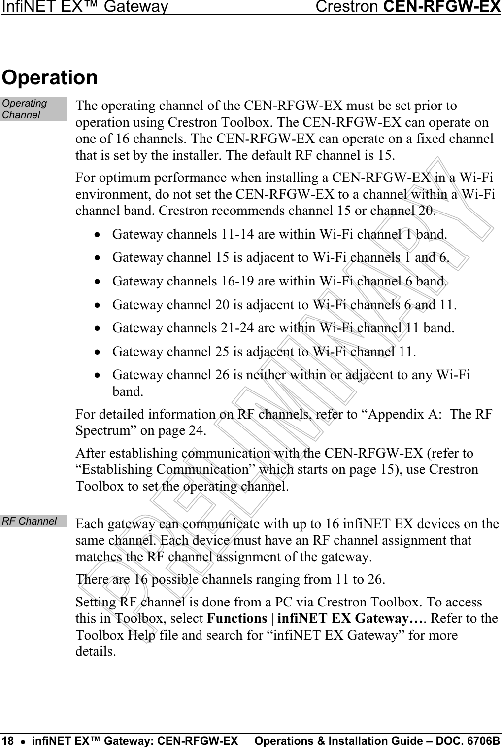 InfiNET EX™ Gateway  Crestron CEN-RFGW-EX Operation Operating Channel The operating channel of the CEN-RFGW-EX must be set prior to operation using Crestron Toolbox. The CEN-RFGW-EX can operate on one of 16 channels. The CEN-RFGW-EX can operate on a fixed channel that is set by the installer. The default RF channel is 15. For optimum performance when installing a CEN-RFGW-EX in a Wi-Fi environment, do not set the CEN-RFGW-EX to a channel within a Wi-Fi channel band. Crestron recommends channel 15 or channel 20. •  Gateway channels 11-14 are within Wi-Fi channel 1 band. •  Gateway channel 15 is adjacent to Wi-Fi channels 1 and 6. •  Gateway channels 16-19 are within Wi-Fi channel 6 band. •  Gateway channel 20 is adjacent to Wi-Fi channels 6 and 11. •  Gateway channels 21-24 are within Wi-Fi channel 11 band. •  Gateway channel 25 is adjacent to Wi-Fi channel 11. •  Gateway channel 26 is neither within or adjacent to any Wi-Fi band. For detailed information on RF channels, refer to “Appendix A:  The RF Spectrum” on page 24. After establishing communication with the CEN-RFGW-EX (refer to “Establishing Communication” which starts on page 15), use Crestron Toolbox to set the operating channel.  RF Channel Each gateway can communicate with up to 16 infiNET EX devices on the same channel. Each device must have an RF channel assignment that matches the RF channel assignment of the gateway. There are 16 possible channels ranging from 11 to 26. Setting RF channel is done from a PC via Crestron Toolbox. To access this in Toolbox, select Functions | infiNET EX Gateway…. Refer to the Toolbox Help file and search for “infiNET EX Gateway” for more details.   18  •  infiNET EX™ Gateway: CEN-RFGW-EX  Operations &amp; Installation Guide – DOC. 6706B 