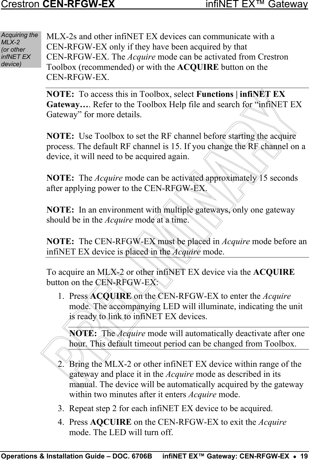 Crestron CEN-RFGW-EX  infiNET EX™ Gateway Acquiring the MLX-2  (or other infNET EX device) MLX-2s and other infiNET EX devices can communicate with a  CEN-RFGW-EX only if they have been acquired by that  CEN-RFGW-EX. The Acquire mode can be activated from Crestron Toolbox (recommended) or with the ACQUIRE button on the  CEN-RFGW-EX. NOTE:  To access this in Toolbox, select Functions | infiNET EX Gateway…. Refer to the Toolbox Help file and search for “infiNET EX Gateway” for more details. NOTE:  Use Toolbox to set the RF channel before starting the acquire process. The default RF channel is 15. If you change the RF channel on a device, it will need to be acquired again. NOTE:  The Acquire mode can be activated approximately 15 seconds after applying power to the CEN-RFGW-EX. NOTE:  In an environment with multiple gateways, only one gateway should be in the Acquire mode at a time. NOTE:  The CEN-RFGW-EX must be placed in Acquire mode before an infiNET EX device is placed in the Acquire mode. To acquire an MLX-2 or other infiNET EX device via the ACQUIRE button on the CEN-RFGW-EX: 1. Press ACQUIRE on the CEN-RFGW-EX to enter the Acquire mode. The accompanying LED will illuminate, indicating the unit is ready to link to infiNET EX devices. NOTE:  The Acquire mode will automatically deactivate after one hour. This default timeout period can be changed from Toolbox. 2.  Bring the MLX-2 or other infiNET EX device within range of the gateway and place it in the Acquire mode as described in its manual. The device will be automatically acquired by the gateway within two minutes after it enters Acquire mode. 3.  Repeat step 2 for each infiNET EX device to be acquired. 4. Press AQCUIRE on the CEN-RFGW-EX to exit the Acquire mode. The LED will turn off. Operations &amp; Installation Guide – DOC. 6706B  infiNET EX™ Gateway: CEN-RFGW-EX  •  19 