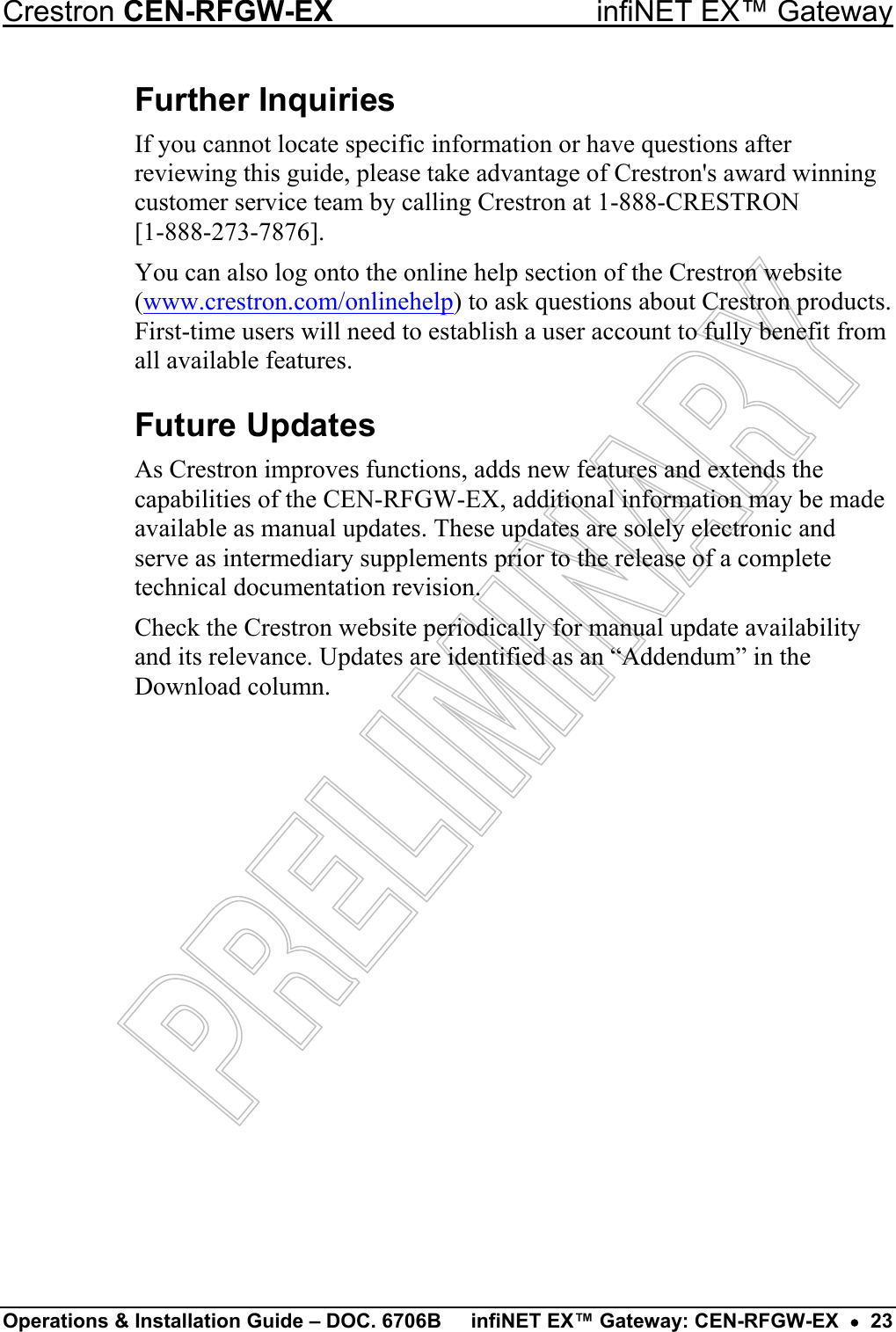 Crestron CEN-RFGW-EX  infiNET EX™ Gateway Further Inquiries If you cannot locate specific information or have questions after reviewing this guide, please take advantage of Crestron&apos;s award winning customer service team by calling Crestron at 1-888-CRESTRON  [1-888-273-7876]. You can also log onto the online help section of the Crestron website (www.crestron.com/onlinehelp) to ask questions about Crestron products. First-time users will need to establish a user account to fully benefit from all available features. Future Updates As Crestron improves functions, adds new features and extends the capabilities of the CEN-RFGW-EX, additional information may be made available as manual updates. These updates are solely electronic and serve as intermediary supplements prior to the release of a complete technical documentation revision. Check the Crestron website periodically for manual update availability and its relevance. Updates are identified as an “Addendum” in the Download column. Operations &amp; Installation Guide – DOC. 6706B  infiNET EX™ Gateway: CEN-RFGW-EX  •  23 