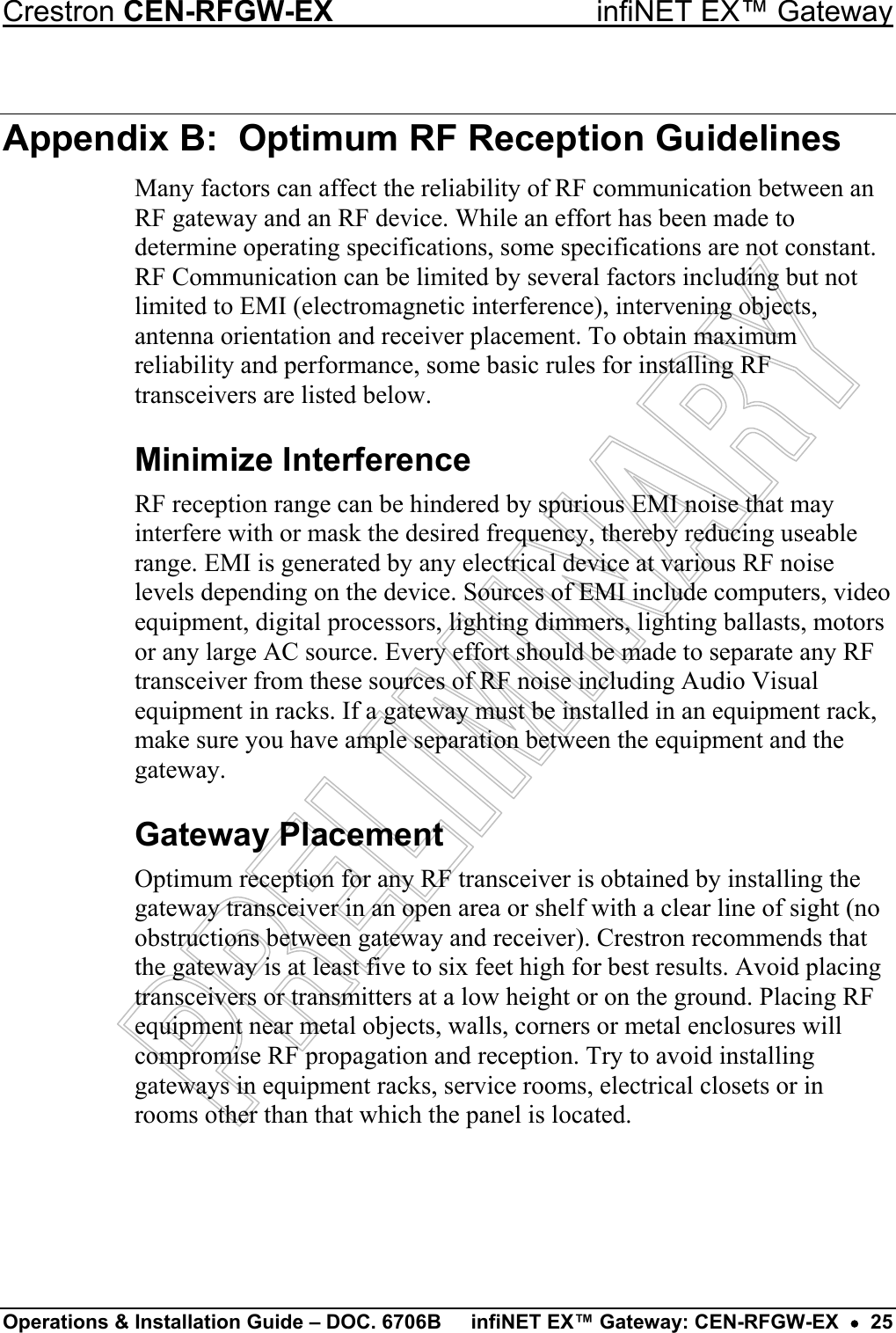 Crestron CEN-RFGW-EX  infiNET EX™ Gateway Appendix B:  Optimum RF Reception Guidelines Many factors can affect the reliability of RF communication between an RF gateway and an RF device. While an effort has been made to determine operating specifications, some specifications are not constant. RF Communication can be limited by several factors including but not limited to EMI (electromagnetic interference), intervening objects, antenna orientation and receiver placement. To obtain maximum reliability and performance, some basic rules for installing RF transceivers are listed below. Minimize Interference RF reception range can be hindered by spurious EMI noise that may interfere with or mask the desired frequency, thereby reducing useable range. EMI is generated by any electrical device at various RF noise levels depending on the device. Sources of EMI include computers, video equipment, digital processors, lighting dimmers, lighting ballasts, motors or any large AC source. Every effort should be made to separate any RF transceiver from these sources of RF noise including Audio Visual equipment in racks. If a gateway must be installed in an equipment rack, make sure you have ample separation between the equipment and the gateway. Gateway Placement Optimum reception for any RF transceiver is obtained by installing the gateway transceiver in an open area or shelf with a clear line of sight (no obstructions between gateway and receiver). Crestron recommends that the gateway is at least five to six feet high for best results. Avoid placing transceivers or transmitters at a low height or on the ground. Placing RF equipment near metal objects, walls, corners or metal enclosures will compromise RF propagation and reception. Try to avoid installing gateways in equipment racks, service rooms, electrical closets or in rooms other than that which the panel is located. Operations &amp; Installation Guide – DOC. 6706B  infiNET EX™ Gateway: CEN-RFGW-EX  •  25 