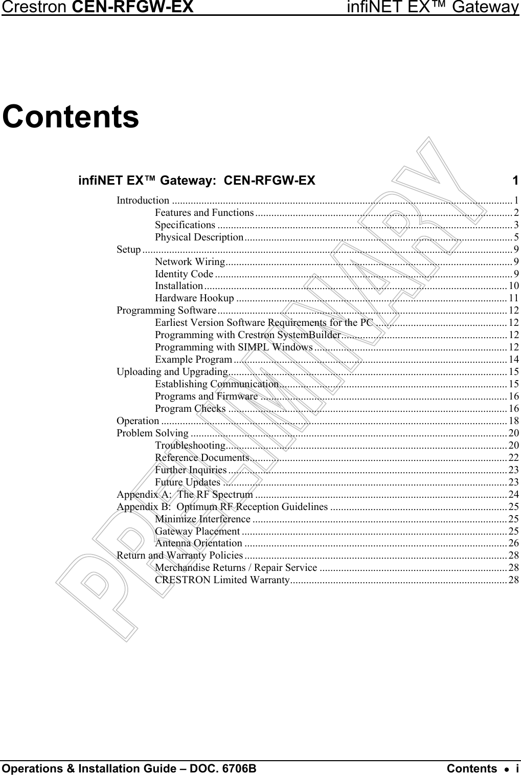 Crestron CEN-RFGW-EX  infiNET EX™ Gateway Contents infiNET EX™ Gateway:  CEN-RFGW-EX  1 Introduction ...............................................................................................................................1 Features and Functions................................................................................................2 Specifications ..............................................................................................................3 Physical Description....................................................................................................5 Setup ..........................................................................................................................................9 Network Wiring........................................................................................................... 9 Identity Code ...............................................................................................................9 Installation.................................................................................................................10 Hardware Hookup .....................................................................................................11 Programming Software............................................................................................................12 Earliest Version Software Requirements for the PC ................................................. 12 Programming with Crestron SystemBuilder.............................................................. 12 Programming with SIMPL Windows ........................................................................12 Example Program...................................................................................................... 14 Uploading and Upgrading........................................................................................................ 15 Establishing Communication.....................................................................................15 Programs and Firmware ............................................................................................16 Program Checks ........................................................................................................ 16 Operation .................................................................................................................................18 Problem Solving ......................................................................................................................20 Troubleshooting......................................................................................................... 20 Reference Documents................................................................................................ 22 Further Inquiries ........................................................................................................ 23 Future Updates ..........................................................................................................23 Appendix A:  The RF Spectrum ..............................................................................................24 Appendix B:  Optimum RF Reception Guidelines ..................................................................25 Minimize Interference ...............................................................................................25 Gateway Placement ................................................................................................... 25 Antenna Orientation ..................................................................................................26 Return and Warranty Policies ..................................................................................................28 Merchandise Returns / Repair Service ......................................................................28 CRESTRON Limited Warranty.................................................................................28  Operations &amp; Installation Guide – DOC. 6706B  Contents  •  i 