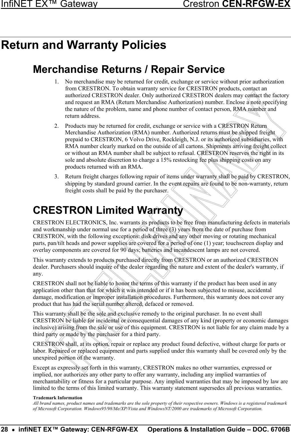 InfiNET EX™ Gateway  Crestron CEN-RFGW-EX Return and Warranty Policies Merchandise Returns / Repair Service 1.  No merchandise may be returned for credit, exchange or service without prior authorization from CRESTRON. To obtain warranty service for CRESTRON products, contact an authorized CRESTRON dealer. Only authorized CRESTRON dealers may contact the factory and request an RMA (Return Merchandise Authorization) number. Enclose a note specifying the nature of the problem, name and phone number of contact person, RMA number and return address. 2.  Products may be returned for credit, exchange or service with a CRESTRON Return Merchandise Authorization (RMA) number. Authorized returns must be shipped freight prepaid to CRESTRON, 6 Volvo Drive, Rockleigh, N.J. or its authorized subsidiaries, with RMA number clearly marked on the outside of all cartons. Shipments arriving freight collect or without an RMA number shall be subject to refusal. CRESTRON reserves the right in its sole and absolute discretion to charge a 15% restocking fee plus shipping costs on any products returned with an RMA. 3.  Return freight charges following repair of items under warranty shall be paid by CRESTRON, shipping by standard ground carrier. In the event repairs are found to be non-warranty, return freight costs shall be paid by the purchaser. CRESTRON Limited Warranty CRESTRON ELECTRONICS, Inc. warrants its products to be free from manufacturing defects in materials and workmanship under normal use for a period of three (3) years from the date of purchase from CRESTRON, with the following exceptions: disk drives and any other moving or rotating mechanical parts, pan/tilt heads and power supplies are covered for a period of one (1) year; touchscreen display and overlay components are covered for 90 days; batteries and incandescent lamps are not covered.  This warranty extends to products purchased directly from CRESTRON or an authorized CRESTRON dealer. Purchasers should inquire of the dealer regarding the nature and extent of the dealer&apos;s warranty, if any. CRESTRON shall not be liable to honor the terms of this warranty if the product has been used in any application other than that for which it was intended or if it has been subjected to misuse, accidental damage, modification or improper installation procedures. Furthermore, this warranty does not cover any product that has had the serial number altered, defaced or removed. This warranty shall be the sole and exclusive remedy to the original purchaser. In no event shall CRESTRON be liable for incidental or consequential damages of any kind (property or economic damages inclusive) arising from the sale or use of this equipment. CRESTRON is not liable for any claim made by a third party or made by the purchaser for a third party. CRESTRON shall, at its option, repair or replace any product found defective, without charge for parts or labor. Repaired or replaced equipment and parts supplied under this warranty shall be covered only by the unexpired portion of the warranty. Except as expressly set forth in this warranty, CRESTRON makes no other warranties, expressed or implied, nor authorizes any other party to offer any warranty, including any implied warranties of merchantability or fitness for a particular purpose. Any implied warranties that may be imposed by law are limited to the terms of this limited warranty. This warranty statement supersedes all previous warranties. Trademark Information All brand names, product names and trademarks are the sole property of their respective owners. Windows is a registered trademark of Microsoft Corporation. Windows95/98/Me/XP/Vista and WindowsNT/2000 are trademarks of Microsoft Corporation. 28  •  infiNET EX™ Gateway: CEN-RFGW-EX  Operations &amp; Installation Guide – DOC. 6706B 