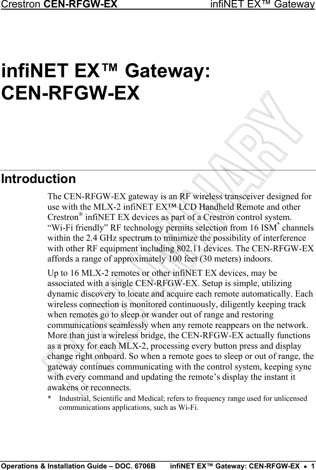 Crestron CEN-RFGW-EX  infiNET EX™ Gateway infiNET EX™ Gateway:  CEN-RFGW-EX Introduction The CEN-RFGW-EX gateway is an RF wireless transceiver designed for use with the MLX-2 infiNET EX™ LCD Handheld Remote and other Crestron® infiNET EX devices as part of a Crestron control system.  “Wi-Fi friendly” RF technology permits selection from 16 ISM* channels within the 2.4 GHz spectrum to minimize the possibility of interference with other RF equipment including 802.11 devices. The CEN-RFGW-EX affords a range of approximately 100 feet (30 meters) indoors. Up to 16 MLX-2 remotes or other infiNET EX devices, may be associated with a single CEN-RFGW-EX. Setup is simple, utilizing dynamic discovery to locate and acquire each remote automatically. Each wireless connection is monitored continuously, diligently keeping track when remotes go to sleep or wander out of range and restoring communications seamlessly when any remote reappears on the network. More than just a wireless bridge, the CEN-RFGW-EX actually functions as a proxy for each MLX-2, processing every button press and display change right onboard. So when a remote goes to sleep or out of range, the gateway continues communicating with the control system, keeping sync with every command and updating the remote’s display the instant it awakens or reconnects. *  Industrial, Scientific and Medical; refers to frequency range used for unlicensed communications applications, such as Wi-Fi.   Operations &amp; Installation Guide – DOC. 6706B  infiNET EX™ Gateway: CEN-RFGW-EX  •  1 