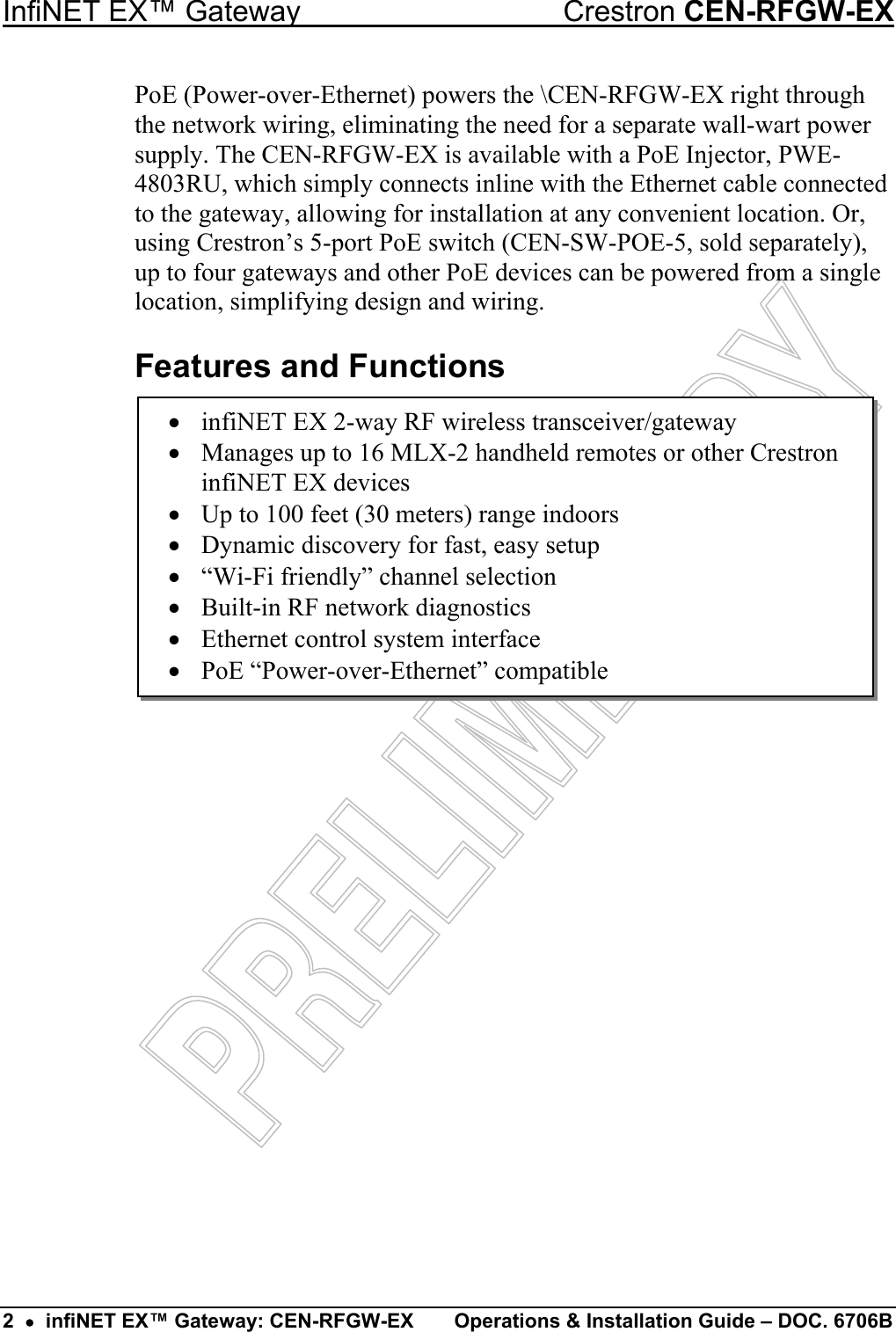 InfiNET EX™ Gateway  Crestron CEN-RFGW-EX PoE (Power-over-Ethernet) powers the \CEN-RFGW-EX right through the network wiring, eliminating the need for a separate wall-wart power supply. The CEN-RFGW-EX is available with a PoE Injector, PWE-4803RU, which simply connects inline with the Ethernet cable connected to the gateway, allowing for installation at any convenient location. Or, using Crestron’s 5-port PoE switch (CEN-SW-POE-5, sold separately), up to four gateways and other PoE devices can be powered from a single location, simplifying design and wiring. Features and Functions •  infiNET EX 2-way RF wireless transceiver/gateway •  Manages up to 16 MLX-2 handheld remotes or other Crestron infiNET EX devices •  Up to 100 feet (30 meters) range indoors •  Dynamic discovery for fast, easy setup •  “Wi-Fi friendly” channel selection •  Built-in RF network diagnostics •  Ethernet control system interface •  PoE “Power-over-Ethernet” compatible                     2  •  infiNET EX™ Gateway: CEN-RFGW-EX  Operations &amp; Installation Guide – DOC. 6706B 