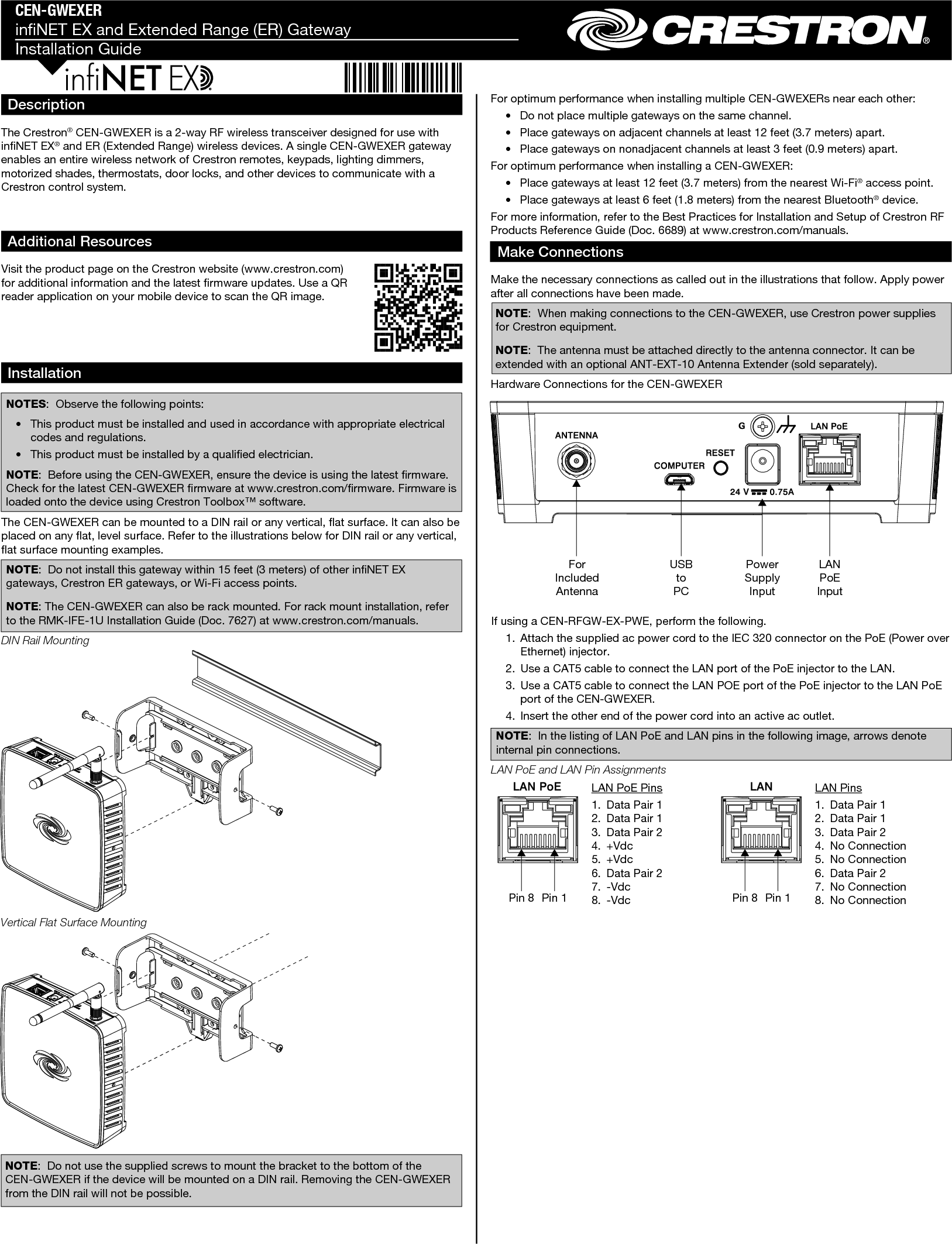 CEN-GWEXERinNET EX and Extended Range (ER) GatewayInstallation GuideFor optimum performance when installing multiple CEN-GWEXERs near each other:  •  Do not place multiple gateways on the same channel.  •  Place gateways on adjacent channels at least 12 feet (3.7 meters) apart.  •  Place gateways on nonadjacent channels at least 3 feet (0.9 meters) apart.For optimum performance when installing a CEN-GWEXER:  •  Place gateways at least 12 feet (3.7 meters) from the nearest Wi-Fi® access point.  •  Place gateways at least 6 feet (1.8 meters) from the nearest Bluetooth® device.For more information, refer to the Best Practices for Installation and Setup of Crestron RF Products Reference Guide (Doc. 6689) at www.crestron.com/manuals.Make ConnectionsMake the necessary connections as called out in the illustrations that follow. Apply power after all connections have been made.NOTE:  When making connections to the CEN-GWEXER, use Crestron power supplies for Crestron equipment.NOTE:  The antenna must be attached directly to the antenna connector. It can be extended with an optional ANT-EXT-10 Antenna Extender (sold separately).Hardware Connections for the CEN-GWEXERDescriptionThe Crestron® CEN-GWEXER is a 2-way RF wireless transceiver designed for use with inNET EX® and ER (Extended Range) wireless devices. A single CEN-GWEXER gateway enables an entire wireless network of Crestron remotes, keypads, lighting dimmers, motorized shades, thermostats, door locks, and other devices to communicate with a Crestron control system.InstallationNOTES:  Observe the following points:  •  This product must be installed and used in accordance with appropriate electrical codes and regulations.  •  This product must be installed by a qualied electrician.NOTE:  Before using the CEN-GWEXER, ensure the device is using the latest rmware. Check for the latest CEN-GWEXER rmware at www.crestron.com/rmware. Firmware is loaded onto the device using Crestron Toolbox™ software.The CEN-GWEXER can be mounted to a DIN rail or any vertical, at surface. It can also be placed on any at, level surface. Refer to the illustrations below for DIN rail or any vertical, at surface mounting examples.NOTE:  Do not install this gateway within 15 feet (3 meters) of other inNET EX gateways, Crestron ER gateways, or Wi-Fi access points.NOTE: The CEN-GWEXER can also be rack mounted. For rack mount installation, refer to the RMK-IFE-1U Installation Guide (Doc. 7627) at www.crestron.com/manuals.DIN Rail MountingAdditional ResourcesVisit the product page on the Crestron website (www.crestron.com) for additional information and the latest rmware updates. Use a QR reader application on your mobile device to scan the QR image.Pin 8 Pin 1LAN PoE Pins1.  Data Pair 12.  Data Pair 13.  Data Pair 24. +Vdc5. +Vdc6.  Data Pair 27. -Vdc8. -Vdc Pin 8 Pin 1LAN Pins1.  Data Pair 12.  Data Pair 13.  Data Pair 24.  No Connection5.  No Connection6.  Data Pair 27.  No Connection8.  No ConnectionIf using a CEN-RFGW-EX-PWE, perform the following.  1.  Attach the supplied ac power cord to the IEC 320 connector on the PoE (Power over Ethernet) injector.  2.  Use a CAT5 cable to connect the LAN port of the PoE injector to the LAN.  3.  Use a CAT5 cable to connect the LAN POE port of the PoE injector to the LAN PoE port of the CEN-GWEXER.  4.  Insert the other end of the power cord into an active ac outlet.NOTE:  In the listing of LAN PoE and LAN pins in the following image, arrows denote internal pin connections.LAN PoE and LAN Pin AssignmentsUSB to PCPower Supply InputLAN PoE InputFor Included AntennaVertical Flat Surface MountingNOTE:  Do not use the supplied screws to mount the bracket to the bottom of the CEN-GWEXER if the device will be mounted on a DIN rail. Removing the CEN-GWEXER from the DIN rail will not be possible.