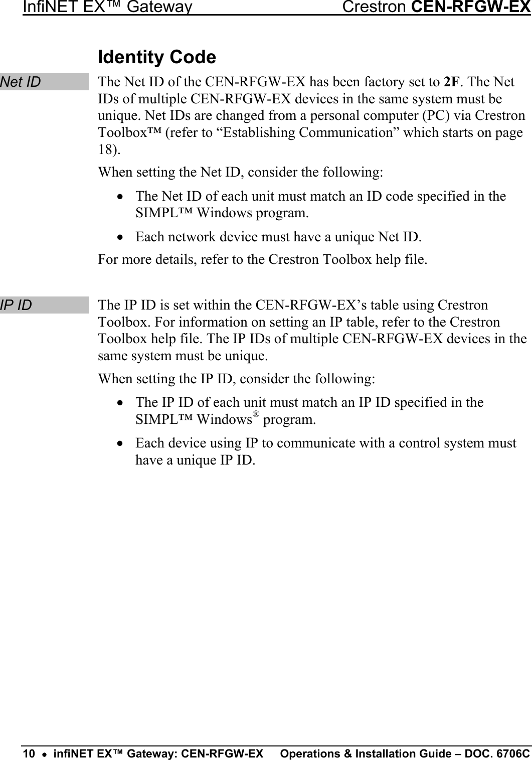 InfiNET EX™ Gateway  Crestron CEN-RFGW-EX Identity Code Net ID The Net ID of the CEN-RFGW-EX has been factory set to 2F. The Net IDs of multiple CEN-RFGW-EX devices in the same system must be unique. Net IDs are changed from a personal computer (PC) via Crestron Toolbox™ (refer to “Establishing Communication” which starts on page 18). When setting the Net ID, consider the following: •  The Net ID of each unit must match an ID code specified in the SIMPL™ Windows program. •  Each network device must have a unique Net ID. For more details, refer to the Crestron Toolbox help file.  IP ID The IP ID is set within the CEN-RFGW-EX’s table using Crestron Toolbox. For information on setting an IP table, refer to the Crestron Toolbox help file. The IP IDs of multiple CEN-RFGW-EX devices in the same system must be unique. When setting the IP ID, consider the following: •  The IP ID of each unit must match an IP ID specified in the SIMPL™ Windows® program. •  Each device using IP to communicate with a control system must have a unique IP ID.          10  •  infiNET EX™ Gateway: CEN-RFGW-EX  Operations &amp; Installation Guide – DOC. 6706C 