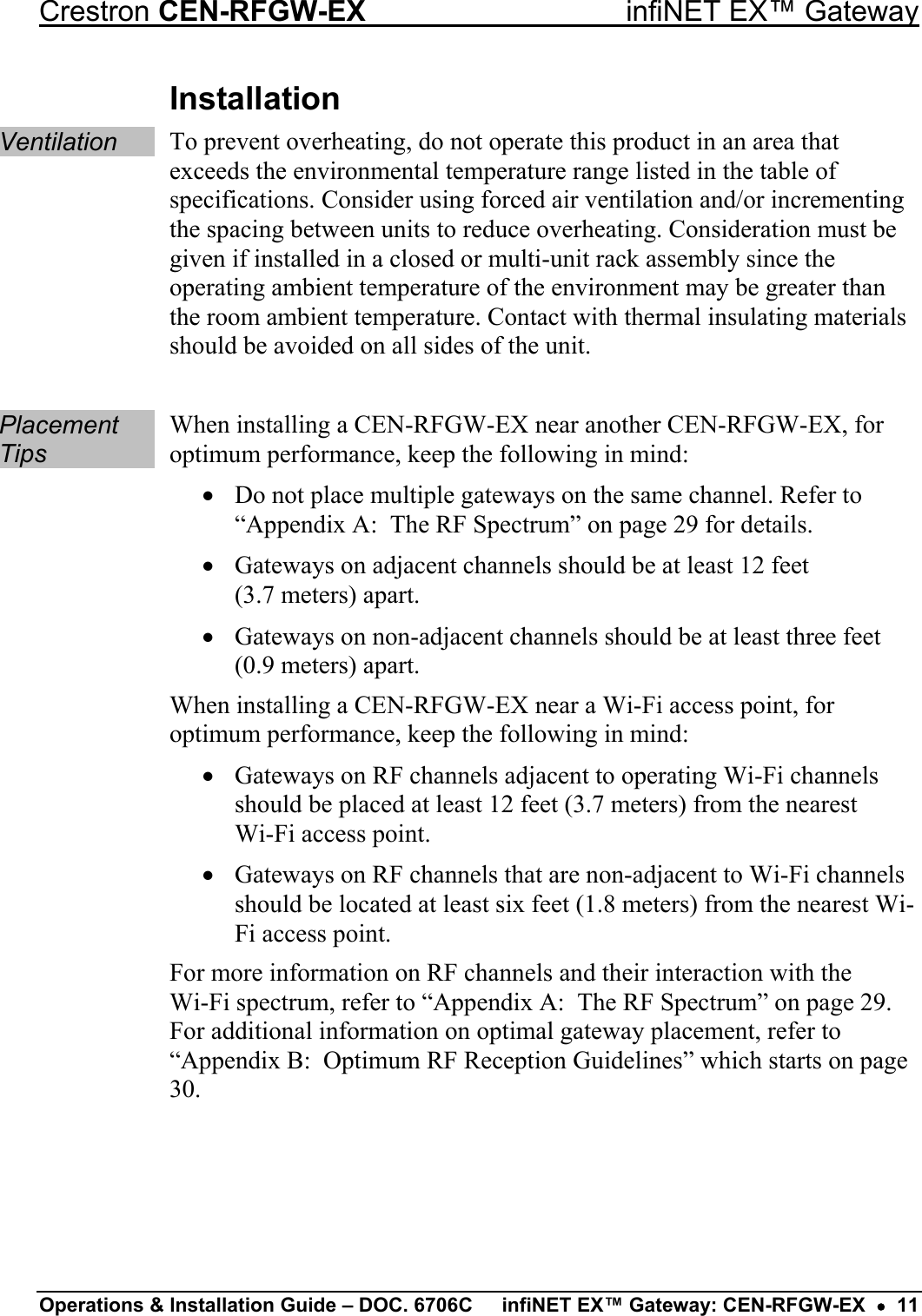 Crestron CEN-RFGW-EX  infiNET EX™ Gateway Installation Ventilation To prevent overheating, do not operate this product in an area that exceeds the environmental temperature range listed in the table of specifications. Consider using forced air ventilation and/or incrementing the spacing between units to reduce overheating. Consideration must be given if installed in a closed or multi-unit rack assembly since the operating ambient temperature of the environment may be greater than the room ambient temperature. Contact with thermal insulating materials should be avoided on all sides of the unit.  Placement Tips When installing a CEN-RFGW-EX near another CEN-RFGW-EX, for optimum performance, keep the following in mind: •  Do not place multiple gateways on the same channel. Refer to “Appendix A:  The RF Spectrum” on page 29 for details. •  Gateways on adjacent channels should be at least 12 feet  (3.7 meters) apart. •  Gateways on non-adjacent channels should be at least three feet (0.9 meters) apart. When installing a CEN-RFGW-EX near a Wi-Fi access point, for optimum performance, keep the following in mind: •  Gateways on RF channels adjacent to operating Wi-Fi channels should be placed at least 12 feet (3.7 meters) from the nearest  Wi-Fi access point. •  Gateways on RF channels that are non-adjacent to Wi-Fi channels should be located at least six feet (1.8 meters) from the nearest Wi-Fi access point. For more information on RF channels and their interaction with the  Wi-Fi spectrum, refer to “Appendix A:  The RF Spectrum” on page 29. For additional information on optimal gateway placement, refer to “Appendix B:  Optimum RF Reception Guidelines” which starts on page 30.  Operations &amp; Installation Guide – DOC. 6706C  infiNET EX™ Gateway: CEN-RFGW-EX  •  11 