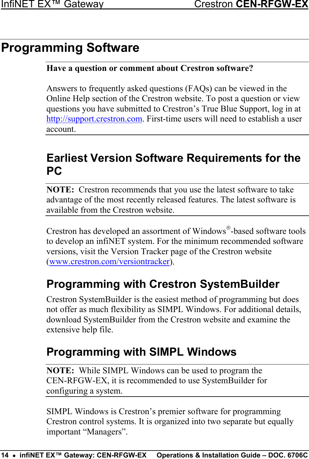 InfiNET EX™ Gateway  Crestron CEN-RFGW-EX Programming Software Have a question or comment about Crestron software?  Answers to frequently asked questions (FAQs) can be viewed in the Online Help section of the Crestron website. To post a question or view questions you have submitted to Crestron’s True Blue Support, log in at http://support.crestron.com. First-time users will need to establish a user account. Earliest Version Software Requirements for the PC NOTE:  Crestron recommends that you use the latest software to take advantage of the most recently released features. The latest software is available from the Crestron website. Crestron has developed an assortment of Windows-based software tools to develop an infiNET system. For the minimum recommended software versions, visit the Version Tracker page of the Crestron website (www.crestron.com/versiontracker). Programming with Crestron SystemBuilder Crestron SystemBuilder is the easiest method of programming but does not offer as much flexibility as SIMPL Windows. For additional details, download SystemBuilder from the Crestron website and examine the extensive help file. Programming with SIMPL Windows NOTE:  While SIMPL Windows can be used to program the  CEN-RFGW-EX, it is recommended to use SystemBuilder for configuring a system. SIMPL Windows is Crestron’s premier software for programming Crestron control systems. It is organized into two separate but equally important “Managers”. 14  •  infiNET EX™ Gateway: CEN-RFGW-EX  Operations &amp; Installation Guide – DOC. 6706C 