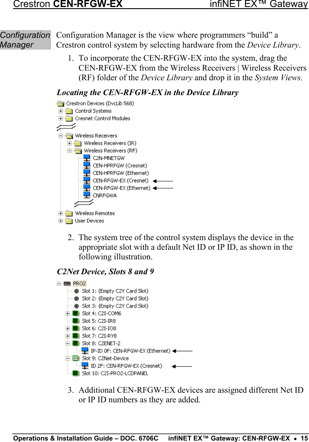 Crestron CEN-RFGW-EX  infiNET EX™ Gateway Configuration Manager Configuration Manager is the view where programmers “build” a Crestron control system by selecting hardware from the Device Library. 1.  To incorporate the CEN-RFGW-EX into the system, drag the CEN-RFGW-EX from the Wireless Receivers | Wireless Receivers (RF) folder of the Device Library and drop it in the System Views. Locating the CEN-RFGW-EX in the Device Library  2.  The system tree of the control system displays the device in the appropriate slot with a default Net ID or IP ID, as shown in the following illustration. C2Net Device, Slots 8 and 9  3.  Additional CEN-RFGW-EX devices are assigned different Net ID or IP ID numbers as they are added. Operations &amp; Installation Guide – DOC. 6706C  infiNET EX™ Gateway: CEN-RFGW-EX  •  15 