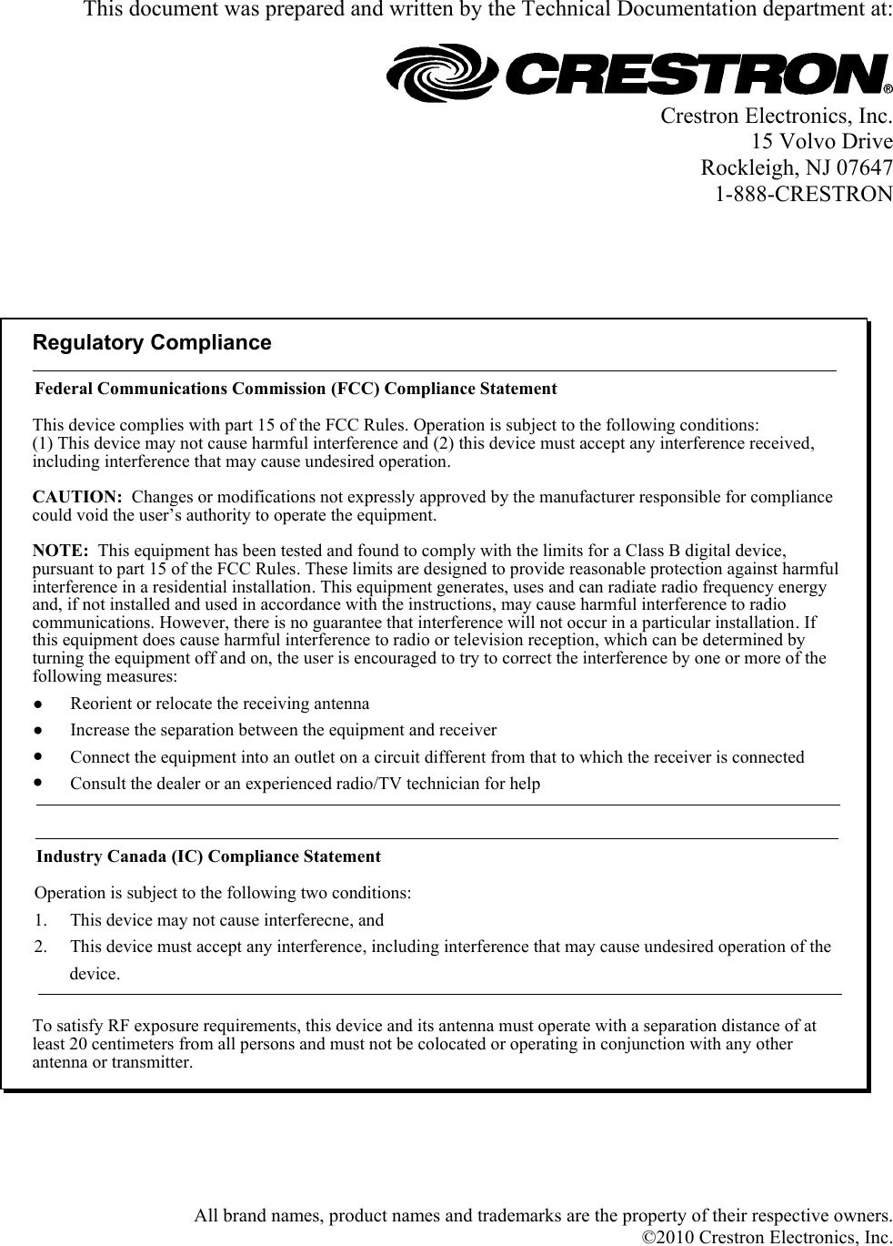   This document was prepared and written by the Technical Documentation department at:   Crestron Electronics, Inc. 15 Volvo Drive Rockleigh, NJ 07647 1-888-CRESTRON      Regulatory ComplianceTo satisfy RF exposure requirements, this device and its antenna must operate with a separation distance of at least 20 centimeters from all persons and must not be colocated or operating in conjunction with any other antenna or transmitter.Federal Communications Commission (FCC) Compliance StatementOperation is subject to the following two conditions:Industry Canada (IC) Compliance StatementThis device complies with part 15 of the FCC Rules. Operation is subject to the following conditions:(1) This device may not cause harmful interference and (2) this device must accept any interference received, including interference that may cause undesired operation.CAUTION:  Changes or modifications not expressly approved by the manufacturer responsible for compliance could void the user’s authority to operate the equipment. NOTE:  This equipment has been tested and found to comply with the limits for a Class B digital device, pursuant to part 15 of the FCC Rules. These limits are designed to provide reasonable protection against harmful interference in a residential installation. This equipment generates, uses and can radiate radio frequency energy and, if not installed and used in accordance with the instructions, may cause harmful interference to radio communications. However, there is no guarantee that interference will not occur in a particular installation. If this equipment does cause harmful interference to radio or television reception, which can be determined by turning the equipment off and on, the user is encouraged to try to correct the interference by one or more of the following measures:1.     This device may not cause interferecne, and2.     This device must accept any interference, including interference that may cause undesired operation of the           device.Reorient or relocate the receiving antennaIncrease the separation between the equipment and receiverConnect the equipment into an outlet on a circuit different from that to which the receiver is connectedConsult the dealer or an experienced radio/TV technician for help      All brand names, product names and trademarks are the property of their respective owners. ©2010 Crestron Electronics, Inc.   