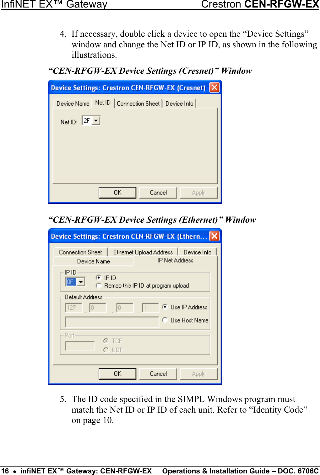InfiNET EX™ Gateway  Crestron CEN-RFGW-EX 4.  If necessary, double click a device to open the “Device Settings” window and change the Net ID or IP ID, as shown in the following illustrations. “CEN-RFGW-EX Device Settings (Cresnet)” Window  “CEN-RFGW-EX Device Settings (Ethernet)” Window  5.  The ID code specified in the SIMPL Windows program must match the Net ID or IP ID of each unit. Refer to “Identity Code” on page 10.   16  •  infiNET EX™ Gateway: CEN-RFGW-EX  Operations &amp; Installation Guide – DOC. 6706C 