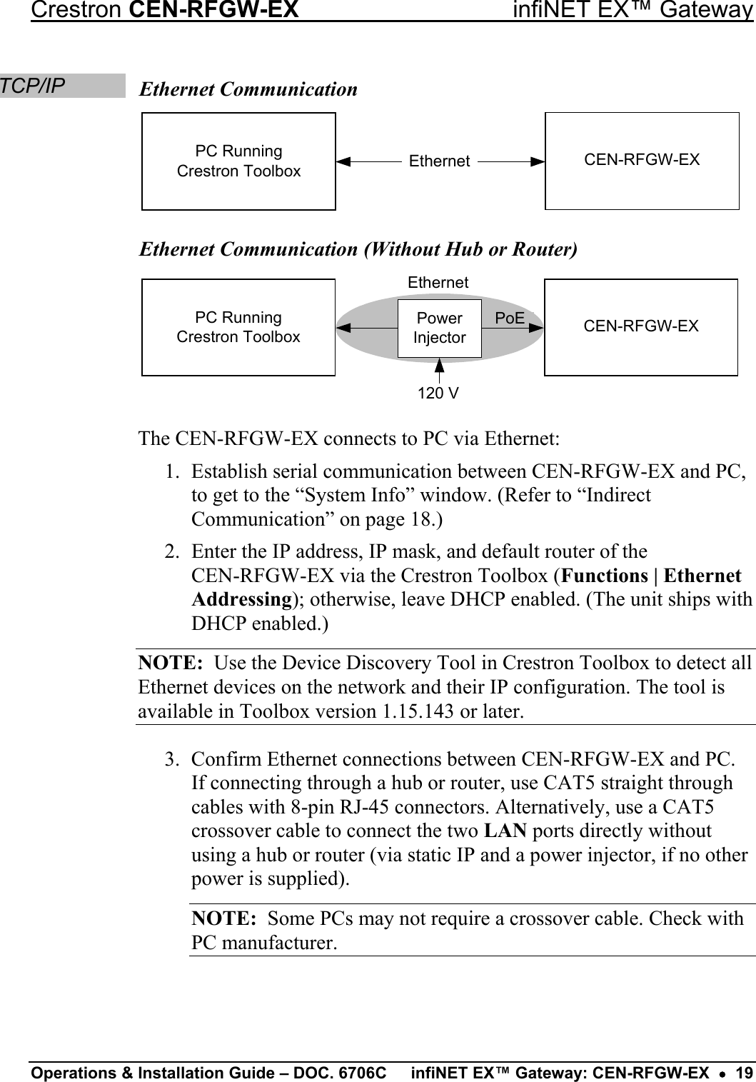 Crestron CEN-RFGW-EX  infiNET EX™ Gateway TCP/IP  Ethernet Communication EthernetPC RunningCrestron Toolbox CEN-RFGW-EX Ethernet Communication (Without Hub or Router) EthernetPoE120 VPC RunningCrestron ToolboxPower Injector CEN-RFGW-EX The CEN-RFGW-EX connects to PC via Ethernet: 1.  Establish serial communication between CEN-RFGW-EX and PC, to get to the “System Info” window. (Refer to “Indirect Communication” on page 18.) 2.  Enter the IP address, IP mask, and default router of the  CEN-RFGW-EX via the Crestron Toolbox (Functions | Ethernet Addressing); otherwise, leave DHCP enabled. (The unit ships with DHCP enabled.) NOTE:  Use the Device Discovery Tool in Crestron Toolbox to detect all Ethernet devices on the network and their IP configuration. The tool is available in Toolbox version 1.15.143 or later. 3.  Confirm Ethernet connections between CEN-RFGW-EX and PC. If connecting through a hub or router, use CAT5 straight through cables with 8-pin RJ-45 connectors. Alternatively, use a CAT5 crossover cable to connect the two LAN ports directly without using a hub or router (via static IP and a power injector, if no other power is supplied). NOTE:  Some PCs may not require a crossover cable. Check with PC manufacturer. Operations &amp; Installation Guide – DOC. 6706C  infiNET EX™ Gateway: CEN-RFGW-EX  •  19 