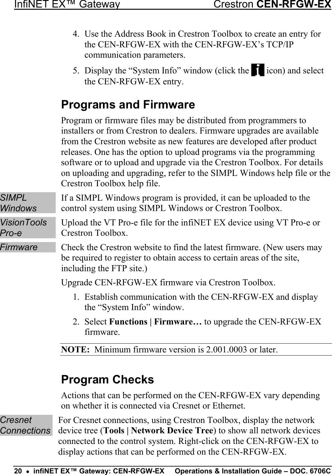 InfiNET EX™ Gateway  Crestron CEN-RFGW-EX 4.  Use the Address Book in Crestron Toolbox to create an entry for the CEN-RFGW-EX with the CEN-RFGW-EX’s TCP/IP communication parameters. 5.  Display the “System Info” window (click the   icon) and select the CEN-RFGW-EX entry. Programs and Firmware Program or firmware files may be distributed from programmers to installers or from Crestron to dealers. Firmware upgrades are available from the Crestron website as new features are developed after product releases. One has the option to upload programs via the programming software or to upload and upgrade via the Crestron Toolbox. For details on uploading and upgrading, refer to the SIMPL Windows help file or the Crestron Toolbox help file. SIMPL Windows If a SIMPL Windows program is provided, it can be uploaded to the control system using SIMPL Windows or Crestron Toolbox. VisionTools Pro-e Upload the VT Pro-e file for the infiNET EX device using VT Pro-e or Crestron Toolbox. Firmware  Check the Crestron website to find the latest firmware. (New users may be required to register to obtain access to certain areas of the site, including the FTP site.) Upgrade CEN-RFGW-EX firmware via Crestron Toolbox. 1.  Establish communication with the CEN-RFGW-EX and display the “System Info” window. 2. Select Functions | Firmware… to upgrade the CEN-RFGW-EX firmware. NOTE:  Minimum firmware version is 2.001.0003 or later. Program Checks Actions that can be performed on the CEN-RFGW-EX vary depending on whether it is connected via Cresnet or Ethernet. Cresnet Connections For Cresnet connections, using Crestron Toolbox, display the network device tree (Tools | Network Device Tree) to show all network devices connected to the control system. Right-click on the CEN-RFGW-EX to display actions that can be performed on the CEN-RFGW-EX. 20  •  infiNET EX™ Gateway: CEN-RFGW-EX  Operations &amp; Installation Guide – DOC. 6706C 