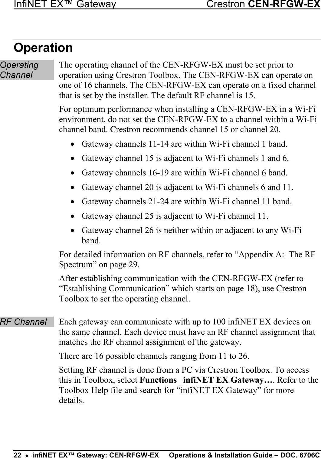 InfiNET EX™ Gateway  Crestron CEN-RFGW-EX Operation Operating Channel The operating channel of the CEN-RFGW-EX must be set prior to operation using Crestron Toolbox. The CEN-RFGW-EX can operate on one of 16 channels. The CEN-RFGW-EX can operate on a fixed channel that is set by the installer. The default RF channel is 15. For optimum performance when installing a CEN-RFGW-EX in a Wi-Fi environment, do not set the CEN-RFGW-EX to a channel within a Wi-Fi channel band. Crestron recommends channel 15 or channel 20. •  Gateway channels 11-14 are within Wi-Fi channel 1 band. •  Gateway channel 15 is adjacent to Wi-Fi channels 1 and 6. •  Gateway channels 16-19 are within Wi-Fi channel 6 band. •  Gateway channel 20 is adjacent to Wi-Fi channels 6 and 11. •  Gateway channels 21-24 are within Wi-Fi channel 11 band. •  Gateway channel 25 is adjacent to Wi-Fi channel 11. •  Gateway channel 26 is neither within or adjacent to any Wi-Fi band. For detailed information on RF channels, refer to “Appendix A:  The RF Spectrum” on page 29. After establishing communication with the CEN-RFGW-EX (refer to “Establishing Communication” which starts on page 18), use Crestron Toolbox to set the operating channel.  RF Channel Each gateway can communicate with up to 100 infiNET EX devices on the same channel. Each device must have an RF channel assignment that matches the RF channel assignment of the gateway. There are 16 possible channels ranging from 11 to 26. Setting RF channel is done from a PC via Crestron Toolbox. To access this in Toolbox, select Functions | infiNET EX Gateway…. Refer to the Toolbox Help file and search for “infiNET EX Gateway” for more details.   22  •  infiNET EX™ Gateway: CEN-RFGW-EX  Operations &amp; Installation Guide – DOC. 6706C 