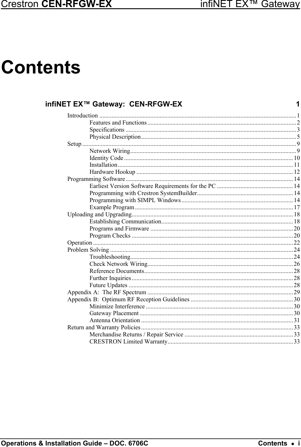 Crestron CEN-RFGW-EX  infiNET EX™ Gateway Contents infiNET EX™ Gateway:  CEN-RFGW-EX  1 Introduction ...............................................................................................................................1 Features and Functions................................................................................................2 Specifications ..............................................................................................................3 Physical Description....................................................................................................5 Setup ..........................................................................................................................................9 Network Wiring........................................................................................................... 9 Identity Code .............................................................................................................10 Installation.................................................................................................................11 Hardware Hookup .....................................................................................................12 Programming Software............................................................................................................14 Earliest Version Software Requirements for the PC ................................................. 14 Programming with Crestron SystemBuilder.............................................................. 14 Programming with SIMPL Windows ........................................................................14 Example Program...................................................................................................... 17 Uploading and Upgrading........................................................................................................ 18 Establishing Communication.....................................................................................18 Programs and Firmware ............................................................................................20 Program Checks ........................................................................................................ 20 Operation .................................................................................................................................22 Problem Solving ......................................................................................................................24 Troubleshooting......................................................................................................... 24 Check Network Wiring..............................................................................................26 Reference Documents................................................................................................ 28 Further Inquiries ........................................................................................................ 28 Future Updates ..........................................................................................................28 Appendix A:  The RF Spectrum ..............................................................................................29 Appendix B:  Optimum RF Reception Guidelines ..................................................................30 Minimize Interference ...............................................................................................30 Gateway Placement ................................................................................................... 30 Antenna Orientation ..................................................................................................31 Return and Warranty Policies ..................................................................................................33 Merchandise Returns / Repair Service ......................................................................33 CRESTRON Limited Warranty.................................................................................33  Operations &amp; Installation Guide – DOC. 6706C  Contents  •  i 