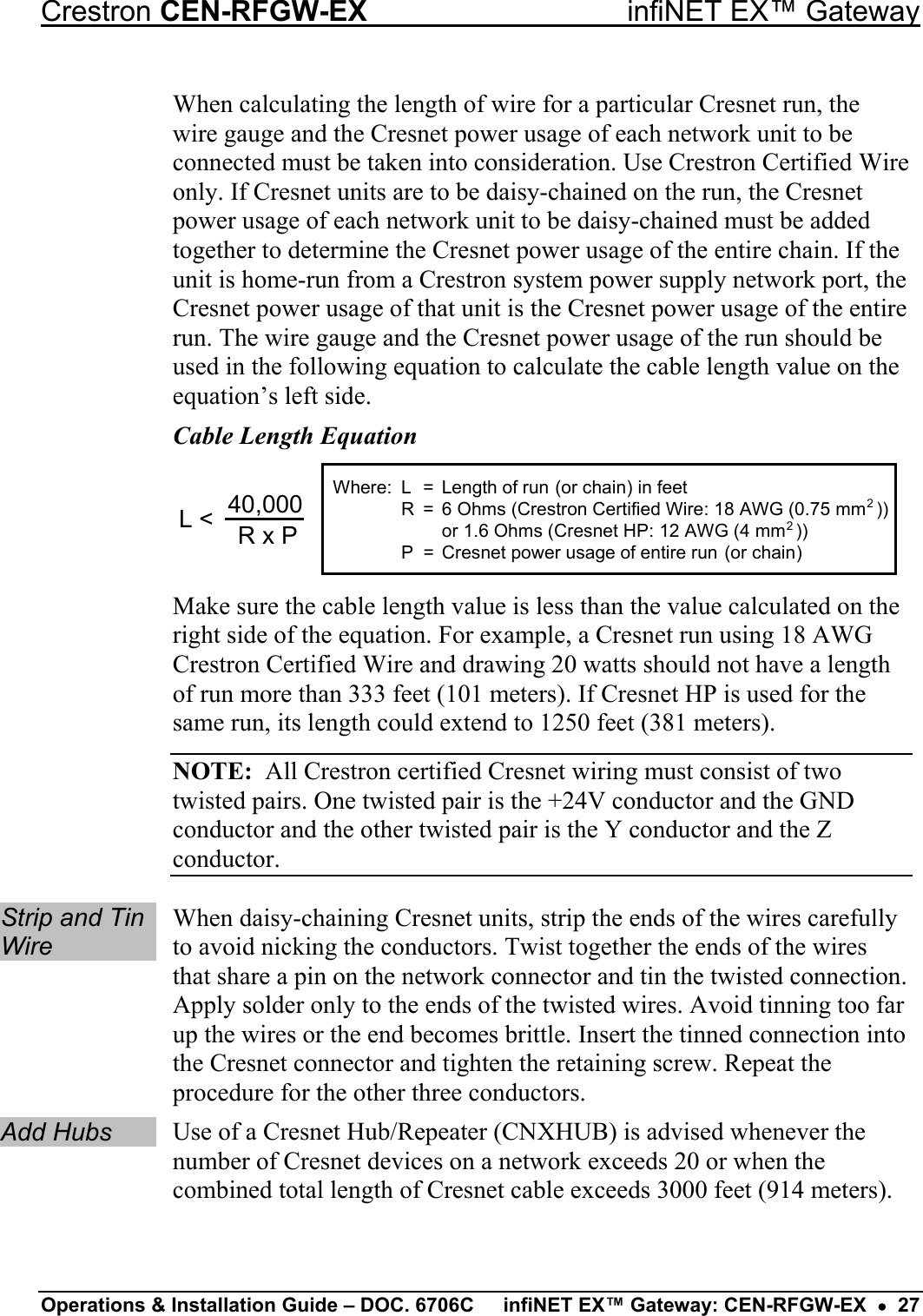 Crestron CEN-RFGW-EX  infiNET EX™ Gateway When calculating the length of wire for a particular Cresnet run, the wire gauge and the Cresnet power usage of each network unit to be connected must be taken into consideration. Use Crestron Certified Wire only. If Cresnet units are to be daisy-chained on the run, the Cresnet power usage of each network unit to be daisy-chained must be added together to determine the Cresnet power usage of the entire chain. If the unit is home-run from a Crestron system power supply network port, the Cresnet power usage of that unit is the Cresnet power usage of the entire run. The wire gauge and the Cresnet power usage of the run should be used in the following equation to calculate the cable length value on the equation’s left side. Cable Length Equation L = Length of run (or chain) in feetR = 6 Ohms (Crestron Certified Wire: 18 AWG (0.75 mm  ))or 1.6 Ohms (Cresnet HP: 12 AWG (4 mm  ))P = Cresnet power usage of entire run (or chain)22L &lt; 40,000R x PWhere: Make sure the cable length value is less than the value calculated on the right side of the equation. For example, a Cresnet run using 18 AWG Crestron Certified Wire and drawing 20 watts should not have a length of run more than 333 feet (101 meters). If Cresnet HP is used for the same run, its length could extend to 1250 feet (381 meters). NOTE:  All Crestron certified Cresnet wiring must consist of two twisted pairs. One twisted pair is the +24V conductor and the GND conductor and the other twisted pair is the Y conductor and the Z conductor.  Strip and Tin Wire When daisy-chaining Cresnet units, strip the ends of the wires carefully to avoid nicking the conductors. Twist together the ends of the wires that share a pin on the network connector and tin the twisted connection. Apply solder only to the ends of the twisted wires. Avoid tinning too far up the wires or the end becomes brittle. Insert the tinned connection into the Cresnet connector and tighten the retaining screw. Repeat the procedure for the other three conductors. Add Hubs Use of a Cresnet Hub/Repeater (CNXHUB) is advised whenever the number of Cresnet devices on a network exceeds 20 or when the combined total length of Cresnet cable exceeds 3000 feet (914 meters). Operations &amp; Installation Guide – DOC. 6706C  infiNET EX™ Gateway: CEN-RFGW-EX  •  27 