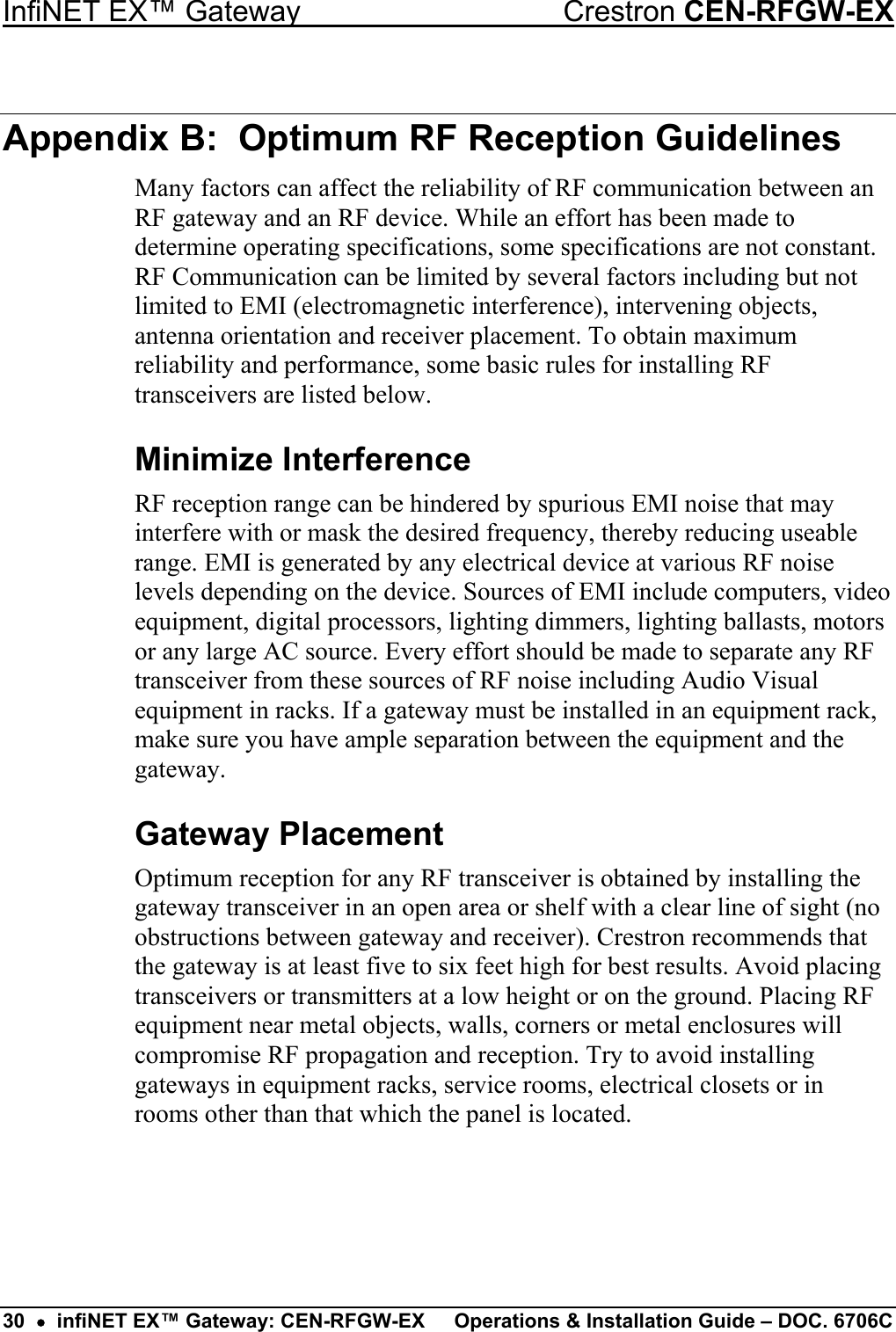 InfiNET EX™ Gateway  Crestron CEN-RFGW-EX Appendix B:  Optimum RF Reception Guidelines Many factors can affect the reliability of RF communication between an RF gateway and an RF device. While an effort has been made to determine operating specifications, some specifications are not constant. RF Communication can be limited by several factors including but not limited to EMI (electromagnetic interference), intervening objects, antenna orientation and receiver placement. To obtain maximum reliability and performance, some basic rules for installing RF transceivers are listed below. Minimize Interference RF reception range can be hindered by spurious EMI noise that may interfere with or mask the desired frequency, thereby reducing useable range. EMI is generated by any electrical device at various RF noise levels depending on the device. Sources of EMI include computers, video equipment, digital processors, lighting dimmers, lighting ballasts, motors or any large AC source. Every effort should be made to separate any RF transceiver from these sources of RF noise including Audio Visual equipment in racks. If a gateway must be installed in an equipment rack, make sure you have ample separation between the equipment and the gateway. Gateway Placement Optimum reception for any RF transceiver is obtained by installing the gateway transceiver in an open area or shelf with a clear line of sight (no obstructions between gateway and receiver). Crestron recommends that the gateway is at least five to six feet high for best results. Avoid placing transceivers or transmitters at a low height or on the ground. Placing RF equipment near metal objects, walls, corners or metal enclosures will compromise RF propagation and reception. Try to avoid installing gateways in equipment racks, service rooms, electrical closets or in rooms other than that which the panel is located. 30  •  infiNET EX™ Gateway: CEN-RFGW-EX  Operations &amp; Installation Guide – DOC. 6706C 