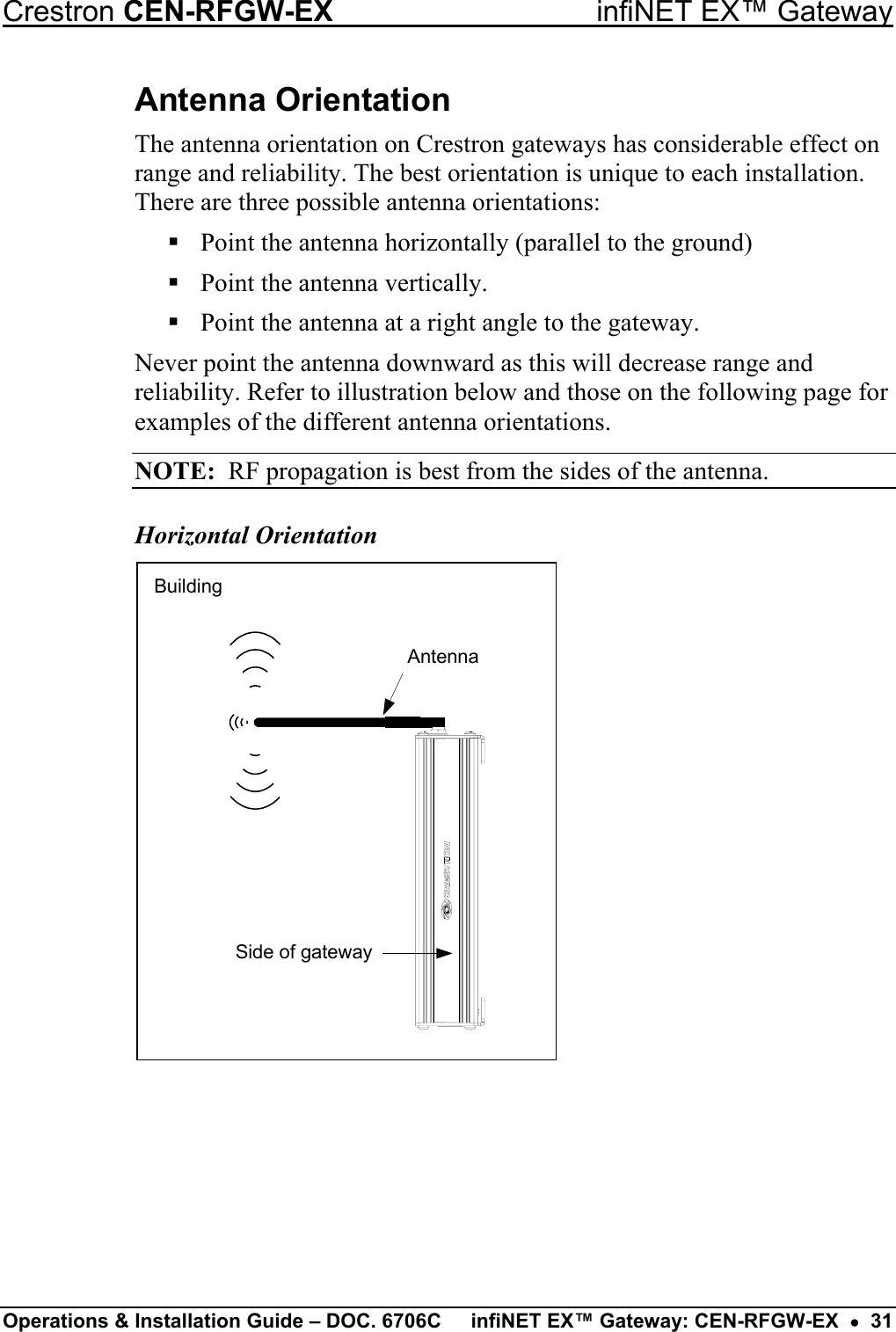 Crestron CEN-RFGW-EX  infiNET EX™ Gateway Antenna Orientation The antenna orientation on Crestron gateways has considerable effect on range and reliability. The best orientation is unique to each installation. There are three possible antenna orientations:  Point the antenna horizontally (parallel to the ground)  Point the antenna vertically.  Point the antenna at a right angle to the gateway. Never point the antenna downward as this will decrease range and reliability. Refer to illustration below and those on the following page for examples of the different antenna orientations. NOTE:  RF propagation is best from the sides of the antenna. Horizontal Orientation Side of gatewayBuildingAntenna Operations &amp; Installation Guide – DOC. 6706C  infiNET EX™ Gateway: CEN-RFGW-EX  •  31 