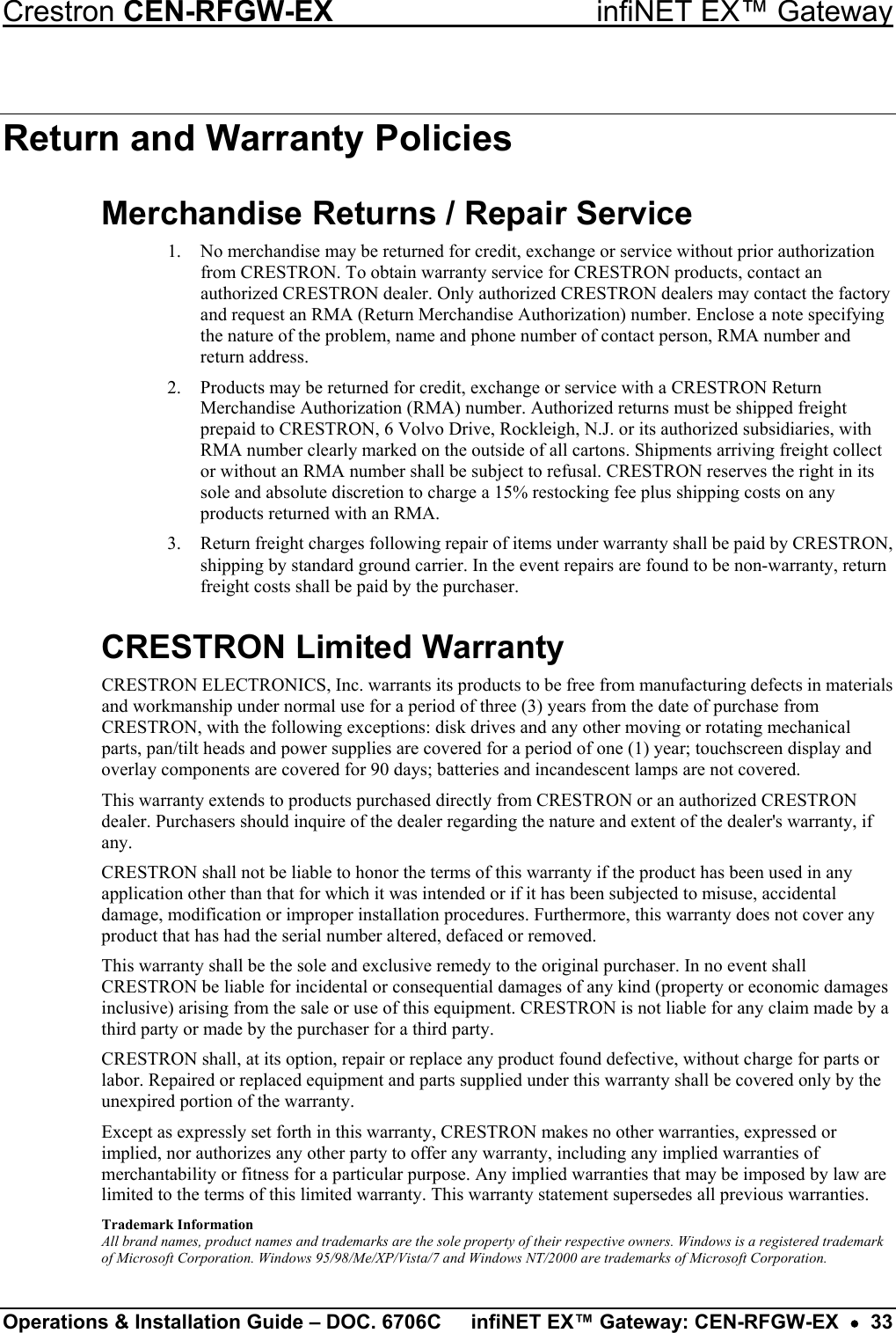 Crestron CEN-RFGW-EX  infiNET EX™ Gateway Return and Warranty Policies Merchandise Returns / Repair Service 1.  No merchandise may be returned for credit, exchange or service without prior authorization from CRESTRON. To obtain warranty service for CRESTRON products, contact an authorized CRESTRON dealer. Only authorized CRESTRON dealers may contact the factory and request an RMA (Return Merchandise Authorization) number. Enclose a note specifying the nature of the problem, name and phone number of contact person, RMA number and return address. 2.  Products may be returned for credit, exchange or service with a CRESTRON Return Merchandise Authorization (RMA) number. Authorized returns must be shipped freight prepaid to CRESTRON, 6 Volvo Drive, Rockleigh, N.J. or its authorized subsidiaries, with RMA number clearly marked on the outside of all cartons. Shipments arriving freight collect or without an RMA number shall be subject to refusal. CRESTRON reserves the right in its sole and absolute discretion to charge a 15% restocking fee plus shipping costs on any products returned with an RMA. 3.  Return freight charges following repair of items under warranty shall be paid by CRESTRON, shipping by standard ground carrier. In the event repairs are found to be non-warranty, return freight costs shall be paid by the purchaser. CRESTRON Limited Warranty CRESTRON ELECTRONICS, Inc. warrants its products to be free from manufacturing defects in materials and workmanship under normal use for a period of three (3) years from the date of purchase from CRESTRON, with the following exceptions: disk drives and any other moving or rotating mechanical parts, pan/tilt heads and power supplies are covered for a period of one (1) year; touchscreen display and overlay components are covered for 90 days; batteries and incandescent lamps are not covered.  This warranty extends to products purchased directly from CRESTRON or an authorized CRESTRON dealer. Purchasers should inquire of the dealer regarding the nature and extent of the dealer&apos;s warranty, if any. CRESTRON shall not be liable to honor the terms of this warranty if the product has been used in any application other than that for which it was intended or if it has been subjected to misuse, accidental damage, modification or improper installation procedures. Furthermore, this warranty does not cover any product that has had the serial number altered, defaced or removed. This warranty shall be the sole and exclusive remedy to the original purchaser. In no event shall CRESTRON be liable for incidental or consequential damages of any kind (property or economic damages inclusive) arising from the sale or use of this equipment. CRESTRON is not liable for any claim made by a third party or made by the purchaser for a third party. CRESTRON shall, at its option, repair or replace any product found defective, without charge for parts or labor. Repaired or replaced equipment and parts supplied under this warranty shall be covered only by the unexpired portion of the warranty. Except as expressly set forth in this warranty, CRESTRON makes no other warranties, expressed or implied, nor authorizes any other party to offer any warranty, including any implied warranties of merchantability or fitness for a particular purpose. Any implied warranties that may be imposed by law are limited to the terms of this limited warranty. This warranty statement supersedes all previous warranties. Trademark Information All brand names, product names and trademarks are the sole property of their respective owners. Windows is a registered trademark of Microsoft Corporation. Windows 95/98/Me/XP/Vista/7 and Windows NT/2000 are trademarks of Microsoft Corporation. Operations &amp; Installation Guide – DOC. 6706C  infiNET EX™ Gateway: CEN-RFGW-EX  •  33 