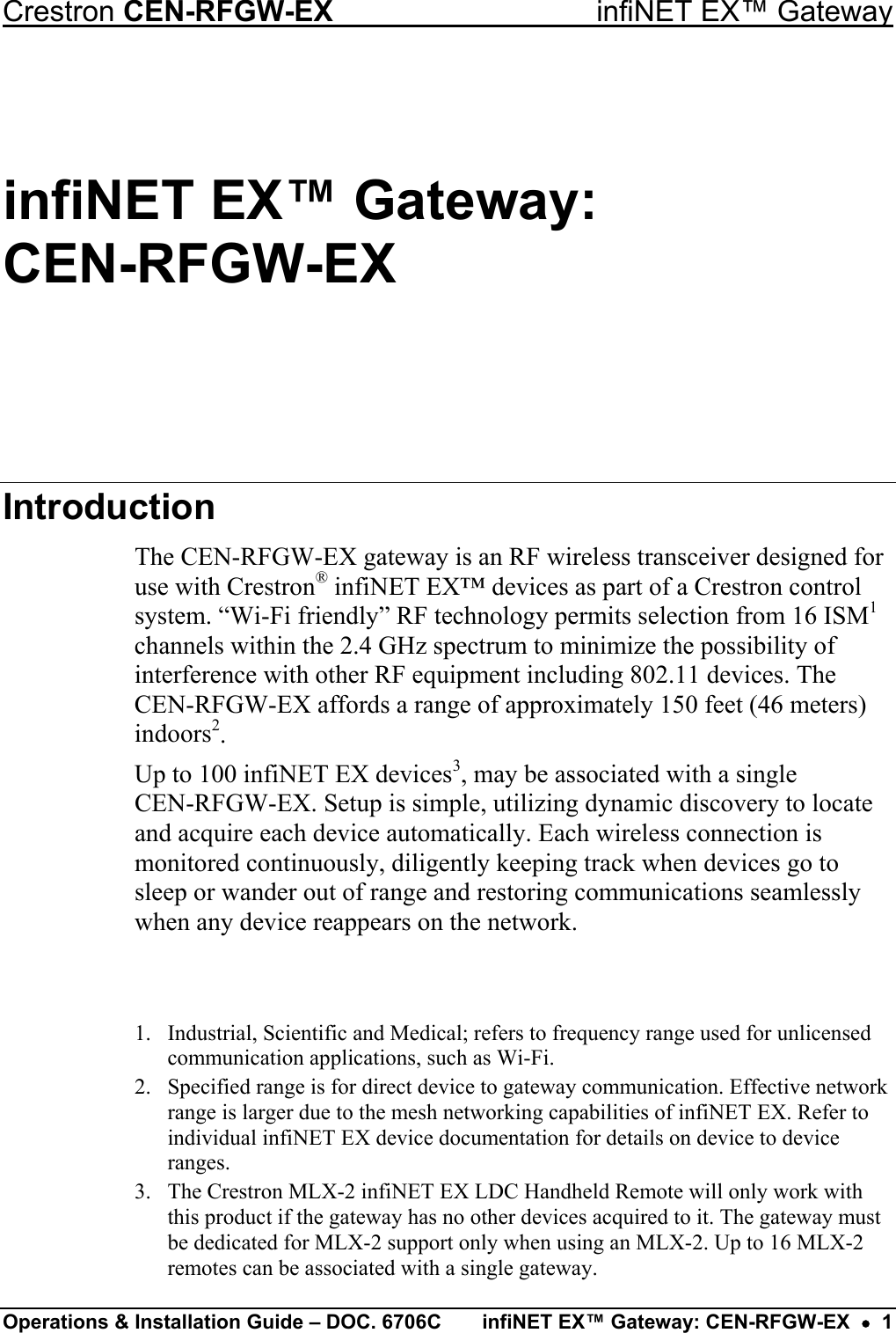Crestron CEN-RFGW-EX  infiNET EX™ Gateway infiNET EX™ Gateway:  CEN-RFGW-EX Introduction The CEN-RFGW-EX gateway is an RF wireless transceiver designed for use with Crestron® infiNET EX™ devices as part of a Crestron control system. “Wi-Fi friendly” RF technology permits selection from 16 ISM1 channels within the 2.4 GHz spectrum to minimize the possibility of interference with other RF equipment including 802.11 devices. The CEN-RFGW-EX affords a range of approximately 150 feet (46 meters) indoors2. Up to 100 infiNET EX devices3, may be associated with a single  CEN-RFGW-EX. Setup is simple, utilizing dynamic discovery to locate and acquire each device automatically. Each wireless connection is monitored continuously, diligently keeping track when devices go to sleep or wander out of range and restoring communications seamlessly when any device reappears on the network.   1.  Industrial, Scientific and Medical; refers to frequency range used for unlicensed communication applications, such as Wi-Fi. 2.  Specified range is for direct device to gateway communication. Effective network range is larger due to the mesh networking capabilities of infiNET EX. Refer to individual infiNET EX device documentation for details on device to device ranges. 3.  The Crestron MLX-2 infiNET EX LDC Handheld Remote will only work with this product if the gateway has no other devices acquired to it. The gateway must be dedicated for MLX-2 support only when using an MLX-2. Up to 16 MLX-2 remotes can be associated with a single gateway. Operations &amp; Installation Guide – DOC. 6706C  infiNET EX™ Gateway: CEN-RFGW-EX  •  1 