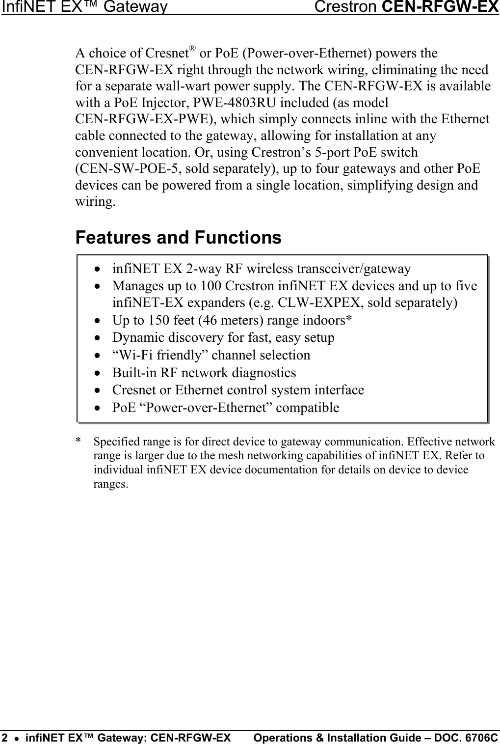 InfiNET EX™ Gateway  Crestron CEN-RFGW-EX A choice of Cresnet® or PoE (Power-over-Ethernet) powers the  CEN-RFGW-EX right through the network wiring, eliminating the need for a separate wall-wart power supply. The CEN-RFGW-EX is available with a PoE Injector, PWE-4803RU included (as model  CEN-RFGW-EX-PWE), which simply connects inline with the Ethernet cable connected to the gateway, allowing for installation at any convenient location. Or, using Crestron’s 5-port PoE switch  (CEN-SW-POE-5, sold separately), up to four gateways and other PoE devices can be powered from a single location, simplifying design and wiring. Features and Functions •  infiNET EX 2-way RF wireless transceiver/gateway •  Manages up to 100 Crestron infiNET EX devices and up to five infiNET-EX expanders (e.g. CLW-EXPEX, sold separately) •  Up to 150 feet (46 meters) range indoors* •  Dynamic discovery for fast, easy setup •  “Wi-Fi friendly” channel selection •  Built-in RF network diagnostics •  Cresnet or Ethernet control system interface •  PoE “Power-over-Ethernet” compatible         *  Specified range is for direct device to gateway communication. Effective network range is larger due to the mesh networking capabilities of infiNET EX. Refer to individual infiNET EX device documentation for details on device to device ranges.         2  •  infiNET EX™ Gateway: CEN-RFGW-EX  Operations &amp; Installation Guide – DOC. 6706C 