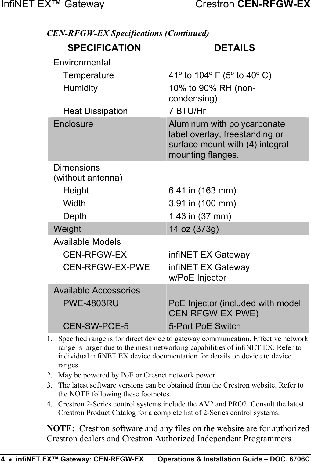 InfiNET EX™ Gateway  Crestron CEN-RFGW-EX CEN-RFGW-EX Specifications (Continued) SPECIFICATION DETAILS Environmental    Temperature  41º to 104º F (5º to 40º C)   Humidity  10% to 90% RH (non-condensing)   Heat Dissipation  7 BTU/Hr Enclosure  Aluminum with polycarbonate label overlay, freestanding or surface mount with (4) integral mounting flanges. Dimensions  (without antenna)    Height  6.41 in (163 mm)   Width  3.91 in (100 mm)   Depth  1.43 in (37 mm) Weight  14 oz (373g) Available Models     CEN-RFGW-EX  infiNET EX Gateway   CEN-RFGW-EX-PWE  infiNET EX Gateway  w/PoE Injector Available Accessories    PWE-4803RU  PoE Injector (included with model CEN-RFGW-EX-PWE)  CEN-SW-POE-5  5-Port PoE Switch 1.  Specified range is for direct device to gateway communication. Effective network range is larger due to the mesh networking capabilities of infiNET EX. Refer to individual infiNET EX device documentation for details on device to device ranges. 2.  May be powered by PoE or Cresnet network power. 3.  The latest software versions can be obtained from the Crestron website. Refer to the NOTE following these footnotes. 4.  Crestron 2-Series control systems include the AV2 and PRO2. Consult the latest Crestron Product Catalog for a complete list of 2-Series control systems. NOTE:  Crestron software and any files on the website are for authorized Crestron dealers and Crestron Authorized Independent Programmers 4  •  infiNET EX™ Gateway: CEN-RFGW-EX  Operations &amp; Installation Guide – DOC. 6706C 