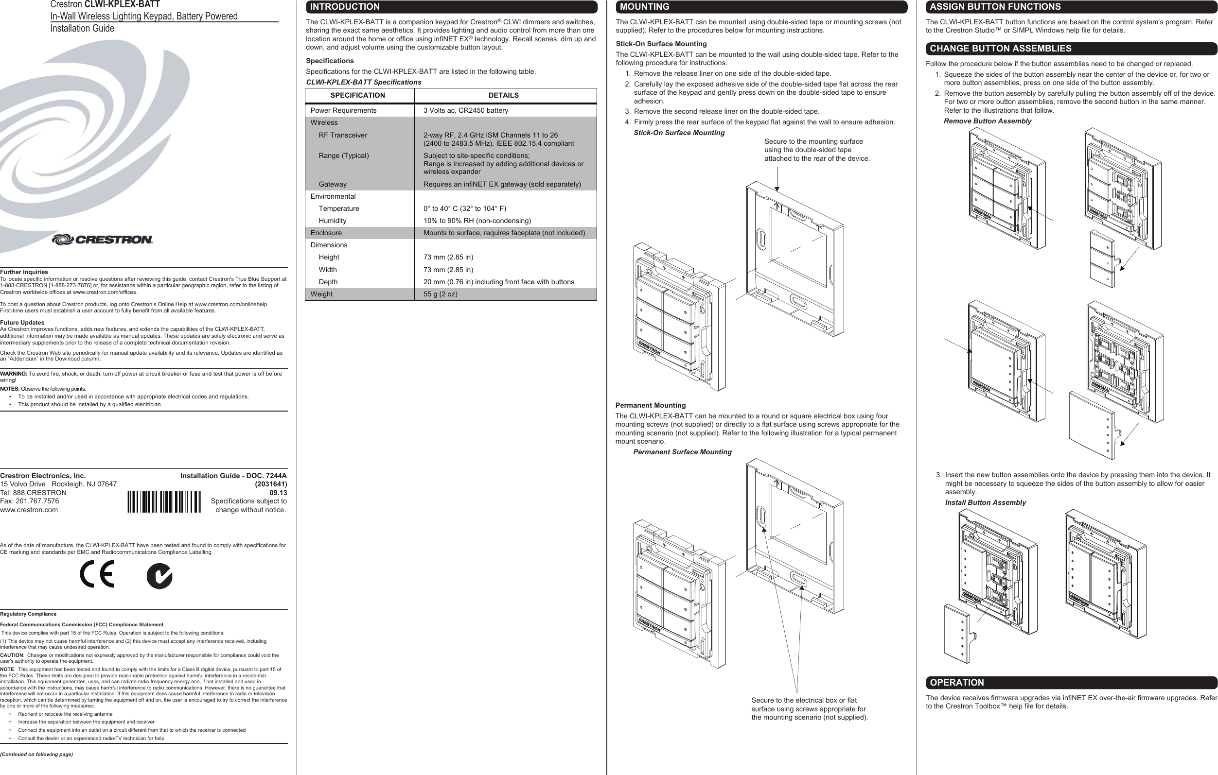 Crestron Electronics, Inc.                                                Installation Guide - DOC. 7244A15 Volvo Drive   Rockleigh, NJ 07647                                                                      (2031641)Tel: 888.CRESTRON                                                                                                       09.13Fax: 201.767.7576                                                                             Specifications subject to www.crestron.com                                                                                change without notice.Further InquiriesTo locate specific information or resolve questions after reviewing this guide, contact Crestron&apos;s True Blue Support at 1-888-CRESTRON [1-888-273-7876] or, for assistance within a particular geographic region, refer to the listing of Crestron worldwide offices at www.crestron.com/offices.To post a question about Crestron products, log onto Crestron’s Online Help at www.crestron.com/onlinehelp. First-time users must establish a user account to fully benefit from all available features.Future UpdatesAs Crestron improves functions, adds new features, and extends the capabilities of the CLWI-KPLEX-BATT, additional information may be made available as manual updates. These updates are solely electronic and serve as intermediary supplements prior to the release of a complete technical documentation revision.Check the Crestron Web site periodically for manual update availability and its relevance. Updates are identified as an “Addendum” in the Download column.WARNING: To avoid fire, shock, or death; turn off power at circuit breaker or fuse and test that power is off before wiring! NOTES: Observe the following points.•  To be installed and/or used in accordance with appropriate electrical codes and regulations.•  This product should be installed by a qualified electricianCrestron CLWI-KPLEX-BATTIn-Wall Wireless Lighting Keypad, Battery Powered Installation GuideAs of the date of manufacture, the CLWI-KPLEX-BATT have been tested and found to comply with specifications for CE marking and standards per EMC and Radiocommunications Compliance Labelling.Regulatory ComplianceFederal Communications Commission (FCC) Compliance Statement This device complies with part 15 of the FCC Rules. Operation is subject to the following conditions:(1) This device may not cuase harmful interference and (2) this device must accept any interference received, including interference that may cause undesired operation.CAUTION:  Changes or modifications not expressly approved by the manufacturer responsible for compliance could void the user’s authority to operate the equipment.NOTE:  This equipment has been tested and found to comply with the limits for a Class B digital device, pursuant to part 15 of the FCC Rules. These limits are designed to provide reasonable protection against harmful interference in a residential installation. This equipment generates, uses, and can radiate radio frequency energy and, if not installed and used in accordance with the instructions, may cause harmful interference to radio communications. However, there is no guarantee that interference will not occur in a particular installation. If this equipment does cause harmful interference to radio or television reception, which can be determined by turning the equipment off and on, the user is encouraged to try to correct the interference by one or more of the following measures:  •  Reorient or relocate the receiving antenna  •  Increase the separation between the equipment and receiver  •  Connect the equipment into an outlet on a circuit different from that to which the receiver is connected  •  Consult the dealer or an experienced radio/TV technician for help(Continued on following page)INTRODUCTIONThe CLWI-KPLEX-BATT is a companion keypad for Crestron® CLWI dimmers and switches, sharing the exact same aesthetics. It provides lighting and audio control from more than one location around the home or office using infiNET EX® technology. Recall scenes, dim up and down, and adjust volume using the customizable button layout. SpecificationsSpecifications for the CLWI-KPLEX-BATT are listed in the following table.CLWI-KPLEX-BATT SpecificationsOPERATIONThe device receives firmware upgrades via infiNET EX over-the-air firmware upgrades. Refer to the Crestron Toolbox™ help file for details.ASSIGN BUTTON FUNCTIONSThe CLWI-KPLEX-BATT button functions are based on the control system’s program. Refer to the Crestron Studio™ or SIMPL Windows help file for details.  3.  Insert the new button assemblies onto the device by pressing them into the device. It might be necessary to squeeze the sides of the button assembly to allow for easier assembly.Install Button AssemblyCHANGE BUTTON ASSEMBLIESFollow the procedure below if the button assemblies need to be changed or replaced.  1.  Squeeze the sides of the button assembly near the center of the device or, for two or more button assemblies, press on one side of the button assembly.  2.  Remove the button assembly by carefully pulling the button assembly off of the device. For two or more button assemblies, remove the second button in the same manner. Refer to the illustrations that follow.         Remove Button AssemblyMOUNTINGThe CLWI-KPLEX-BATT can be mounted using double-sided tape or mounting screws (not supplied). Refer to the procedures below for mounting instructions.Stick-On Surface MountingThe CLWI-KPLEX-BATT can be mounted to the wall using double-sided tape. Refer to the following procedure for instructions.  1.  Remove the release liner on one side of the double-sided tape.   2.  Carefully lay the exposed adhesive side of the double-sided tape flat across the rear surface of the keypad and gently press down on the double-sided tape to ensure adhesion.   3.  Remove the second release liner on the double-sided tape.   4.  Firmly press the rear surface of the keypad flat against the wall to ensure adhesion.         Stick-On Surface MountingPermanent MountingThe CLWI-KPLEX-BATT can be mounted to a round or square electrical box using four mounting screws (not supplied) or directly to a flat surface using screws appropriate for the mounting scenario (not supplied). Refer to the following illustration for a typical permanent mount scenario.         Permanent Surface MountingSecure to the electrical box or flat surface using screws appropriate for the mounting scenario (not supplied).Secure to the mounting surface using the double-sided tape attached to the rear of the device.SPECIFICATION  DETAILS Power Requirements  3 Volts ac, CR2450 battery Wireless     RF Transceiver  2-way RF, 2.4 GHz ISM Channels 11 to 26  (2400 to 2483.5 MHz), IEEE 802.15.4 compliant   Range (Typical)  Subject to site-specific conditions;  Range is increased by adding additional devices or wireless expander   Gateway  Requires an infiNET EX gateway (sold separately) Environmental     Temperature  0° to 40° C (32° to 104° F)   Humidity  10% to 90% RH (non-condensing) Enclosure  Mounts to surface, requires faceplate (not included) Dimensions    Height  73 mm (2.85 in)   Width  73 mm (2.85 in)   Depth  20 mm (0.76 in) including front face with buttons Weight  55 g (2 oz)  