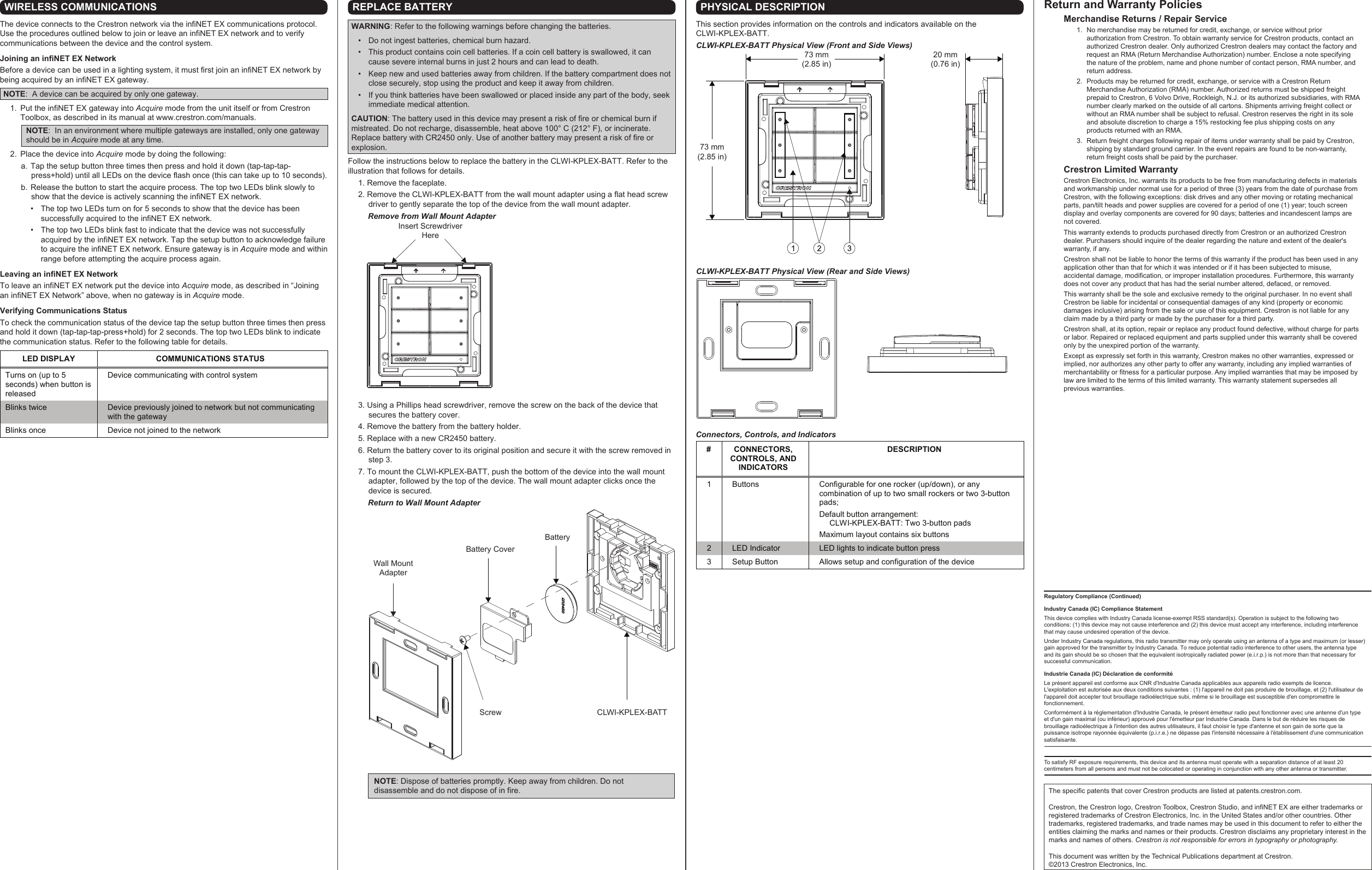 Regulatory Compliance (Continued)Industry Canada (IC) Compliance StatementThis device complies with Industry Canada license-exempt RSS standard(s). Operation is subject to the following two conditions: (1) this device may not cause interference and (2) this device must accept any interference, including interference that may cause undesired operation of the device.Under Industry Canada regulations, this radio transmitter may only operate using an antenna of a type and maximum (or lesser) gain approved for the transmitter by Industry Canada. To reduce potential radio interference to other users, the antenna type and its gain should be so chosen that the equivalent isotropically radiated power (e.i.r.p.) is not more than that necessary for successful communication.Industrie Canada (IC) Déclaration de conformitéLe présent appareil est conforme aux CNR d&apos;Industrie Canada applicables aux appareils radio exempts de licence. L&apos;exploitation est autorisée aux deux conditions suivantes : (1) l&apos;appareil ne doit pas produire de brouillage, et (2) l&apos;utilisateur de l&apos;appareil doit accepter tout brouillage radioélectrique subi, même si le brouillage est susceptible d&apos;en compromettre le fonctionnement.Conformément à la réglementation d&apos;Industrie Canada, le présent émetteur radio peut fonctionner avec une antenne d&apos;un type et d&apos;un gain maximal (ou inférieur) approuvé pour l&apos;émetteur par Industrie Canada. Dans le but de réduire les risques de brouillage radioélectrique à l&apos;intention des autres utilisateurs, il faut choisir le type d&apos;antenne et son gain de sorte que la puissance isotrope rayonnée équivalente (p.i.r.e.) ne dépasse pas l&apos;intensité nécessaire à l&apos;établissement d&apos;une communication satisfaisante.To satisfy RF exposure requirements, this device and its antenna must operate with a separation distance of at least 20 centimeters from all persons and must not be colocated or operating in conjunction with any other antenna or transmitter.WIRELESS COMMUNICATIONSThe device connects to the Crestron network via the infiNET EX communications protocol. Use the procedures outlined below to join or leave an infiNET EX network and to verify communications between the device and the control system.Joining an infiNET EX NetworkBefore a device can be used in a lighting system, it must first join an infiNET EX network by being acquired by an infiNET EX gateway.NOTE:  A device can be acquired by only one gateway.  1.  Put the infiNET EX gateway into Acquire mode from the unit itself or from Crestron Toolbox, as described in its manual at www.crestron.com/manuals.NOTE:  In an environment where multiple gateways are installed, only one gateway should be in Acquire mode at any time.  2.  Place the device into Acquire mode by doing the following:  a. Tap the setup button three times then press and hold it down (tap-tap-tap-press+hold) until all LEDs on the device flash once (this can take up to 10 seconds).  b. Release the button to start the acquire process. The top two LEDs blink slowly to show that the device is actively scanning the infiNET EX network.  •  The top two LEDs turn on for 5 seconds to show that the device has been successfully acquired to the infiNET EX network.  •  The top two LEDs blink fast to indicate that the device was not successfully acquired by the infiNET EX network. Tap the setup button to acknowledge failure to acquire the infiNET EX network. Ensure gateway is in Acquire mode and within range before attempting the acquire process again.Leaving an infiNET EX NetworkTo leave an infiNET EX network put the device into Acquire mode, as described in “Joining an infiNET EX Network” above, when no gateway is in Acquire mode.Verifying Communications StatusTo check the communication status of the device tap the setup button three times then press and hold it down (tap-tap-tap-press+hold) for 2 seconds. The top two LEDs blink to indicate the communication status. Refer to the following table for details.REPLACE BATTERYWARNING: Refer to the following warnings before changing the batteries.  •  Do not ingest batteries, chemical burn hazard.  •  This product contains coin cell batteries. If a coin cell battery is swallowed, it can cause severe internal burns in just 2 hours and can lead to death.  •  Keep new and used batteries away from children. If the battery compartment does not close securely, stop using the product and keep it away from children.  •  If you think batteries have been swallowed or placed inside any part of the body, seek immediate medical attention.CAUTION: The battery used in this device may present a risk of fire or chemical burn if mistreated. Do not recharge, disassemble, heat above 100° C (212° F), or incinerate. Replace battery with CR2450 only. Use of another battery may present a risk of fire or explosion. Follow the instructions below to replace the battery in the CLWI-KPLEX-BATT. Refer to the illustration that follows for details. 1. Remove the faceplate. 2. Remove the CLWI-KPLEX-BATT from the wall mount adapter using a flat head screw driver to gently separate the top of the device from the wall mount adapter.         Remove from Wall Mount Adapter   3. Using a Phillips head screwdriver, remove the screw on the back of the device that secures the battery cover.  4. Remove the battery from the battery holder.  5. Replace with a new CR2450 battery.  6. Return the battery cover to its original position and secure it with the screw removed in step 3.  7. To mount the CLWI-KPLEX-BATT, push the bottom of the device into the wall mount adapter, followed by the top of the device. The wall mount adapter clicks once the device is secured.         Return to Wall Mount AdapterNOTE: Dispose of batteries promptly. Keep away from children. Do not disassemble and do not dispose of in fire.Insert Screwdriver HereCLWI-KPLEX-BATT Physical View (Rear and Side Views)Connectors, Controls, and IndicatorsPHYSICAL DESCRIPTIONThis section provides information on the controls and indicators available on the CLWI-KPLEX-BATT.CLWI-KPLEX-BATT Physical View (Front and Side Views)LED DISPLAY  COMMUNICATIONS STATUS Turns on (up to 5 seconds) when button is released Device communicating with control system Blinks twice  Device previously joined to network but not communicating with the gateway Blinks once  Device not joined to the network  #  CONNECTORS, CONTROLS, AND  INDICATORS DESCRIPTION 1  Buttons  Configurable for one rocker (up/down), or any combination of up to two small rockers or two 3-button pads;  Default button arrangement:   CLWI-KPLEX-BATT: Two 3-button pads Maximum layout contains six buttons 2  LED Indicator  LED lights to indicate button press 3  Setup Button  Allows setup and configuration of the device  The specific patents that cover Crestron products are listed at patents.crestron.com.Crestron, the Crestron logo, Crestron Toolbox, Crestron Studio, and infiNET EX are either trademarks or registered trademarks of Crestron Electronics, Inc. in the United States and/or other countries. Other trademarks, registered trademarks, and trade names may be used in this document to refer to either the entities claiming the marks and names or their products. Crestron disclaims any proprietary interest in the marks and names of others. Crestron is not responsible for errors in typography or photography.This document was written by the Technical Publications department at Crestron.©2013 Crestron Electronics, Inc.Return and Warranty Policies Merchandise Returns / Repair Service1.  No merchandise may be returned for credit, exchange, or service without prior authorization from Crestron. To obtain warranty service for Crestron products, contact an authorized Crestron dealer. Only authorized Crestron dealers may contact the factory and request an RMA (Return Merchandise Authorization) number. Enclose a note specifying the nature of the problem, name and phone number of contact person, RMA number, and return address.2.  Products may be returned for credit, exchange, or service with a Crestron Return Merchandise Authorization (RMA) number. Authorized returns must be shipped freight prepaid to Crestron, 6 Volvo Drive, Rockleigh, N.J. or its authorized subsidiaries, with RMA number clearly marked on the outside of all cartons. Shipments arriving freight collect or without an RMA number shall be subject to refusal. Crestron reserves the right in its sole and absolute discretion to charge a 15% restocking fee plus shipping costs on any products returned with an RMA.3.  Return freight charges following repair of items under warranty shall be paid by Crestron, shipping by standard ground carrier. In the event repairs are found to be non-warranty, return freight costs shall be paid by the purchaser.Crestron Limited WarrantyCrestron Electronics, Inc. warrants its products to be free from manufacturing defects in materials and workmanship under normal use for a period of three (3) years from the date of purchase from Crestron, with the following exceptions: disk drives and any other moving or rotating mechanical parts, pan/tilt heads and power supplies are covered for a period of one (1) year; touch screen display and overlay components are covered for 90 days; batteries and incandescent lamps are not covered.This warranty extends to products purchased directly from Crestron or an authorized Crestron dealer. Purchasers should inquire of the dealer regarding the nature and extent of the dealer&apos;s warranty, if any.Crestron shall not be liable to honor the terms of this warranty if the product has been used in any application other than that for which it was intended or if it has been subjected to misuse, accidental damage, modification, or improper installation procedures. Furthermore, this warranty does not cover any product that has had the serial number altered, defaced, or removed.This warranty shall be the sole and exclusive remedy to the original purchaser. In no event shall Crestron be liable for incidental or consequential damages of any kind (property or economic damages inclusive) arising from the sale or use of this equipment. Crestron is not liable for any claim made by a third party or made by the purchaser for a third party.Crestron shall, at its option, repair or replace any product found defective, without charge for parts or labor. Repaired or replaced equipment and parts supplied under this warranty shall be covered only by the unexpired portion of the warranty.Except as expressly set forth in this warranty, Crestron makes no other warranties, expressed or implied, nor authorizes any other party to offer any warranty, including any implied warranties of merchantability or fitness for a particular purpose. Any implied warranties that may be imposed by law are limited to the terms of this limited warranty. This warranty statement supersedes all previous warranties.73 mm(2.85 in)73 mm(2.85 in)20 mm(0.76 in)Screw CLWI-KPLEX-BATTWall Mount AdapterBattery CoverBattery