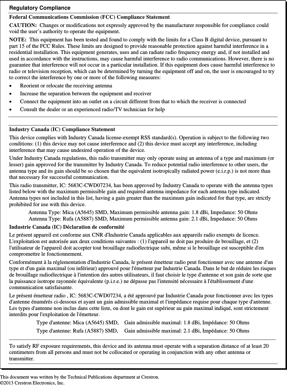                                                                         This document was written by the Technical Publications department at Crestron. ©2013 Crestron Electronics, Inc.  Regulatory Compliance Federal Communications Commission (FCC) Compliance Statement CAUTION:  Changes or modifications not expressly approved by the manufacturer responsible for compliance could void the user’s authority to operate the equipment. NOTE:  This equipment has been tested and found to comply with the limits for a Class B digital device, pursuant to part 15 of the FCC Rules. These limits are designed to provide reasonable protection against harmful interference in a residential installation. This equipment generates, uses and can radiate radio frequency energy and, if not installed and used in accordance with the instructions, may cause harmful interference to radio communications. However, there is no guarantee that interference will not occur in a particular installation. If this equipment does cause harmful interference to radio or television reception, which can be determined by turning the equipment off and on, the user is encouraged to try to correct the interference by one or more of the following measures:  Reorient or relocate the receiving antenna  Increase the separation between the equipment and receiver  Connect the equipment into an outlet on a circuit different from that to which the receiver is connected  Consult the dealer or an experienced radio/TV technician for help  Industry Canada (IC) Compliance Statement This device complies with Industry Canada license-exempt RSS standard(s). Operation is subject to the following two conditions: (1) this device may not cause interference and (2) this device must accept any interference, including interference that may cause undesired operation of the device. Under Industry Canada regulations, this radio transmitter may only operate using an antenna of a type and maximum (or lesser) gain approved for the transmitter by Industry Canada. To reduce potential radio interference to other users, the antenna type and its gain should be so chosen that the equivalent isotropically radiated power (e.i.r.p.) is not more than that necessary for successful communication. This radio transmitter, IC: 5683C-CWD07234, has been approved by Industry Canada to operate with the antenna types listed below with the maximum permissible gain and required antenna impedance for each antenna type indicated.  Antenna types not included in this list, having a gain greater than the maximum gain indicated for that type, are strictly prohibited for use with this device. Antenna Type: Mica (A5645) SMD, Maximum permissible antenna gain: 1.8 dBi, Impedance: 50 Ohms Antenna Type: Rufa (A5887) SMD, Maximum permissible antenna gain: 2.1 dBi, Impedance: 50 Ohms Industrie Canada (IC) Déclaration de conformité Le présent appareil est conforme aux CNR d&apos;Industrie Canada applicables aux appareils radio exempts de licence. L&apos;exploitation est autorisée aux deux conditions suivantes : (1) l&apos;appareil ne doit pas produire de brouillage, et (2) l&apos;utilisateur de l&apos;appareil doit accepter tout brouillage radioélectrique subi, même si le brouillage est susceptible d&apos;en compromettre le fonctionnement. Conformément à la réglementation d&apos;Industrie Canada, le présent émetteur radio peut fonctionner avec une antenne d&apos;un type et d&apos;un gain maximal (ou inférieur) approuvé pour l&apos;émetteur par Industrie Canada. Dans le but de réduire les risques de brouillage radioélectrique à l&apos;intention des autres utilisateurs, il faut choisir le type d&apos;antenne et son gain de sorte que la puissance isotrope rayonnée équivalente (p.i.r.e.) ne dépasse pas l&apos;intensité nécessaire à l&apos;établissement d&apos;une communication satisfaisante. Le présent émetteur radio , IC: 5683C-CWD07234, a été approuvé par Industrie Canada pour fonctionner avec les types d&apos;antenne énumérés ci-dessous et ayant un gain admissible maximal et l&apos;impédance requise pour chaque type d&apos;antenne. Les types d&apos;antenne non inclus dans cette liste, ou dont le gain est supérieur au gain maximal indiqué, sont strictement interdits pour l&apos;exploitation de l&apos;émetteur. Type d&apos;antenne: Mica (A5645) SMD,   Gain admissible maximal: 1.8 dBi, Impédance: 50 Ohms Type d&apos;antenne: Rufa (A5887) SMD,   Gain admissible maximal: 2.1 dBi, Impédance: 50 Ohms   To satisfy RF exposure requirements, this device and its antenna must operate with a separation distance of at least 20 centimeters from all persons and must not be collocated or operating in conjunction with any other antenna or transmitter. 