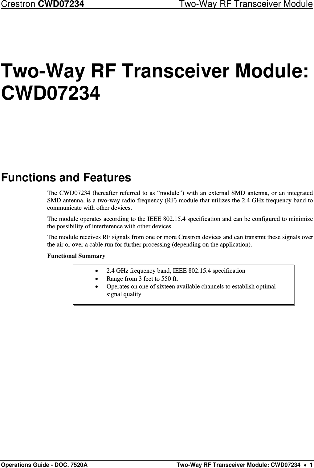 Crestron CWD07234  Two-Way RF Transceiver Module Operations Guide - DOC. 7520A  Two-Way RF Transceiver Module: CWD07234    1  2.4 GHz frequency band, IEEE 802.15.4 specification  Range from 3 feet to 550 ft.  Operates on one of sixteen available channels to establish optimal signal quality Two-Way RF Transceiver Module: CWD07234 Functions and Features The CWD07234 (hereafter referred to as “module”) with an external SMD antenna, or an integrated SMD antenna, is a two-way radio frequency (RF) module that utilizes the 2.4 GHz frequency band to communicate with other devices. The module operates according to the IEEE 802.15.4 specification and can be configured to minimize the possibility of interference with other devices.  The module receives RF signals from one or more Crestron devices and can transmit these signals over the air or over a cable run for further processing (depending on the application).  Functional Summary               