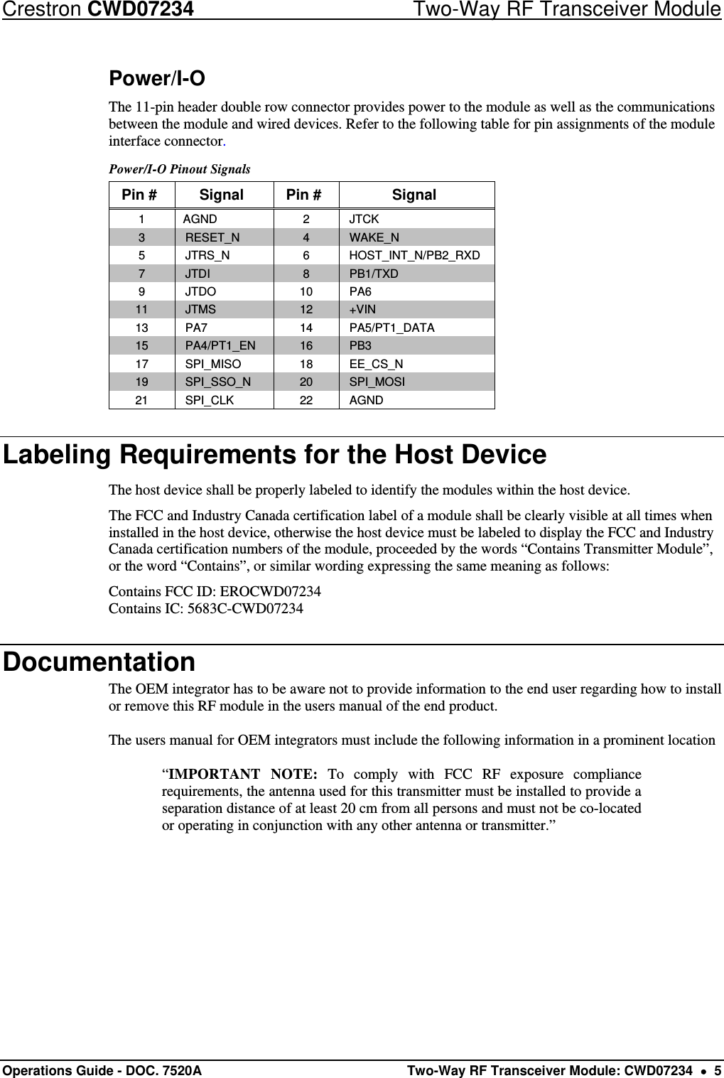 Crestron CWD07234  Two-Way RF Transceiver Module Operations Guide - DOC. 7520A  Two-Way RF Transceiver Module: CWD07234    5 Power/I-O The 11-pin header double row connector provides power to the module as well as the communications between the module and wired devices. Refer to the following table for pin assignments of the module interface connector. Power/I-O Pinout Signals Pin #  Signal  Pin #  Signal 1 AGND  2  JTCK 3  RESET_N  4  WAKE_N 5 JTRS_N  6 HOST_INT_N/PB2_RXD 7  JTDI  8  PB1/TXD 9 JTDO  10 PA6 11  JTMS  12  +VIN 13  PA7  14  PA5/PT1_DATA 15  PA4/PT1_EN  16  PB3 17 SPI_MISO  18 EE_CS_N 19  SPI_SSO_N  20  SPI_MOSI 21  SPI_CLK  22  AGND Labeling Requirements for the Host Device The host device shall be properly labeled to identify the modules within the host device.  The FCC and Industry Canada certification label of a module shall be clearly visible at all times when installed in the host device, otherwise the host device must be labeled to display the FCC and Industry Canada certification numbers of the module, proceeded by the words “Contains Transmitter Module”, or the word “Contains”, or similar wording expressing the same meaning as follows: Contains FCC ID: EROCWD07234 Contains IC: 5683C-CWD07234 Documentation The OEM integrator has to be aware not to provide information to the end user regarding how to install or remove this RF module in the users manual of the end product.  The users manual for OEM integrators must include the following information in a prominent location  “IMPORTANT NOTE: To comply with FCC RF exposure compliance requirements, the antenna used for this transmitter must be installed to provide a separation distance of at least 20 cm from all persons and must not be co-located or operating in conjunction with any other antenna or transmitter.” 