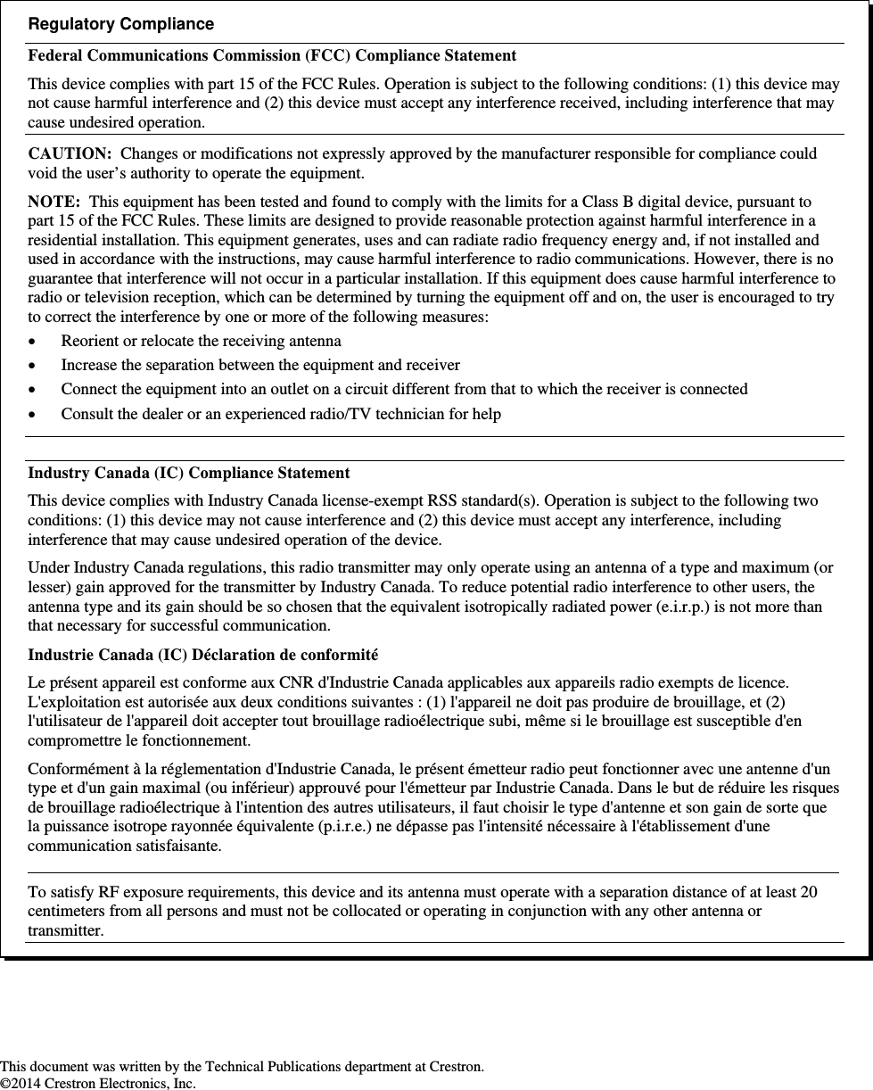                                                                     This document was written by the Technical Publications department at Crestron. ©2014 Crestron Electronics, Inc.  Regulatory Compliance Federal Communications Commission (FCC) Compliance Statement This device complies with part 15 of the FCC Rules. Operation is subject to the following conditions: (1) this device may not cause harmful interference and (2) this device must accept any interference received, including interference that may cause undesired operation. CAUTION:  Changes or modifications not expressly approved by the manufacturer responsible for compliance could void the user’s authority to operate the equipment. NOTE:  This equipment has been tested and found to comply with the limits for a Class B digital device, pursuant to part 15 of the FCC Rules. These limits are designed to provide reasonable protection against harmful interference in a residential installation. This equipment generates, uses and can radiate radio frequency energy and, if not installed and used in accordance with the instructions, may cause harmful interference to radio communications. However, there is no guarantee that interference will not occur in a particular installation. If this equipment does cause harmful interference to radio or television reception, which can be determined by turning the equipment off and on, the user is encouraged to try to correct the interference by one or more of the following measures:  Reorient or relocate the receiving antenna  Increase the separation between the equipment and receiver  Connect the equipment into an outlet on a circuit different from that to which the receiver is connected  Consult the dealer or an experienced radio/TV technician for help  Industry Canada (IC) Compliance Statement This device complies with Industry Canada license-exempt RSS standard(s). Operation is subject to the following two conditions: (1) this device may not cause interference and (2) this device must accept any interference, including interference that may cause undesired operation of the device. Under Industry Canada regulations, this radio transmitter may only operate using an antenna of a type and maximum (or lesser) gain approved for the transmitter by Industry Canada. To reduce potential radio interference to other users, the antenna type and its gain should be so chosen that the equivalent isotropically radiated power (e.i.r.p.) is not more than that necessary for successful communication. Industrie Canada (IC) Déclaration de conformité Le présent appareil est conforme aux CNR d&apos;Industrie Canada applicables aux appareils radio exempts de licence. L&apos;exploitation est autorisée aux deux conditions suivantes : (1) l&apos;appareil ne doit pas produire de brouillage, et (2) l&apos;utilisateur de l&apos;appareil doit accepter tout brouillage radioélectrique subi, même si le brouillage est susceptible d&apos;en compromettre le fonctionnement. Conformément à la réglementation d&apos;Industrie Canada, le présent émetteur radio peut fonctionner avec une antenne d&apos;un type et d&apos;un gain maximal (ou inférieur) approuvé pour l&apos;émetteur par Industrie Canada. Dans le but de réduire les risques de brouillage radioélectrique à l&apos;intention des autres utilisateurs, il faut choisir le type d&apos;antenne et son gain de sorte que la puissance isotrope rayonnée équivalente (p.i.r.e.) ne dépasse pas l&apos;intensité nécessaire à l&apos;établissement d&apos;une communication satisfaisante.   To satisfy RF exposure requirements, this device and its antenna must operate with a separation distance of at least 20 centimeters from all persons and must not be collocated or operating in conjunction with any other antenna or transmitter. 