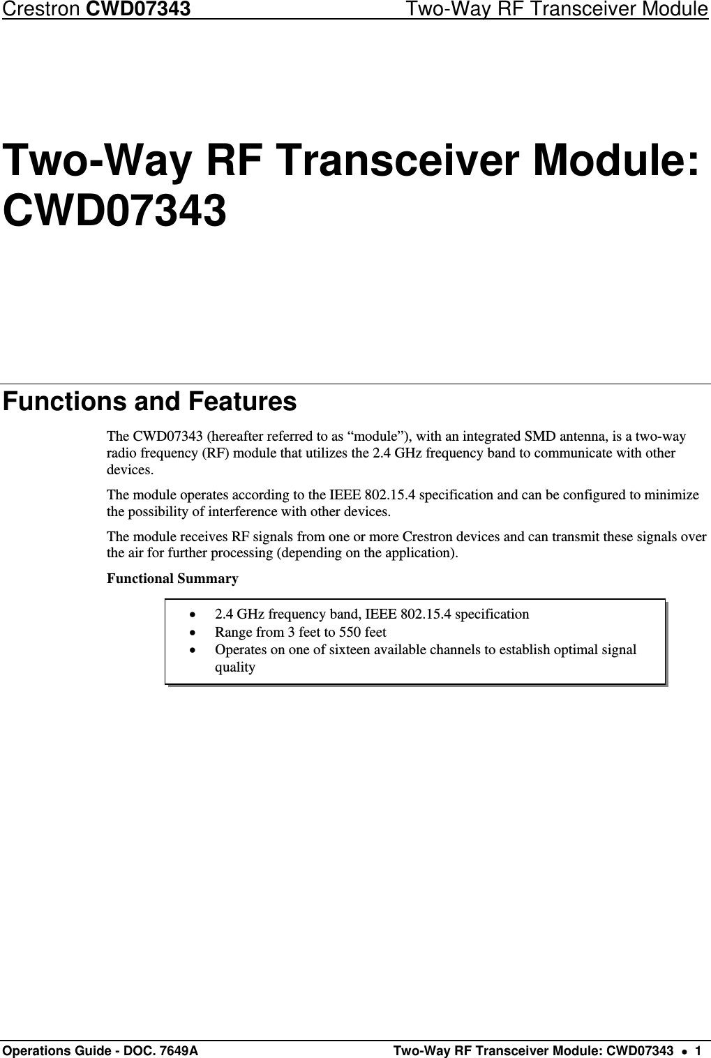 Crestron CWD07343  Two-Way RF Transceiver Module Operations Guide - DOC. 7649A   Two-Way RF Transceiver Module: CWD07343    1  2.4 GHz frequency band, IEEE 802.15.4 specification  Range from 3 feet to 550 feet  Operates on one of sixteen available channels to establish optimal signal quality Two-Way RF Transceiver Module: CWD07343 Functions and Features The CWD07343 (hereafter referred to as “module”), with an integrated SMD antenna, is a two-way radio frequency (RF) module that utilizes the 2.4 GHz frequency band to communicate with other devices. The module operates according to the IEEE 802.15.4 specification and can be configured to minimize the possibility of interference with other devices. The module receives RF signals from one or more Crestron devices and can transmit these signals over the air for further processing (depending on the application). Functional Summary      