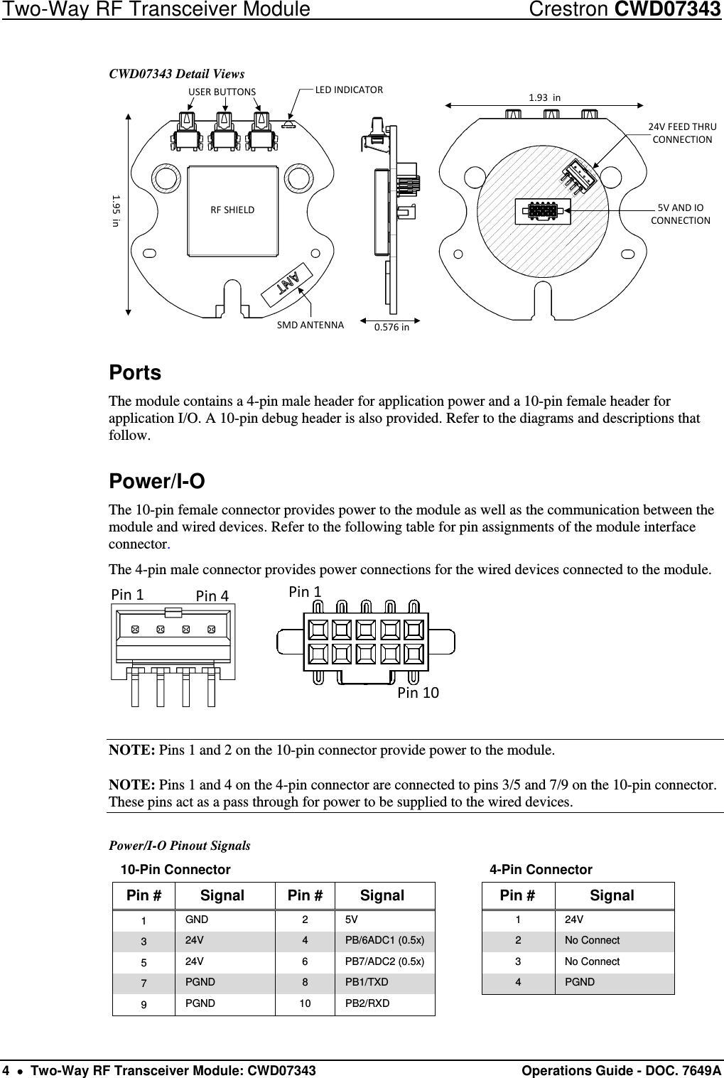 Two-Way RF Transceiver Module  Crestron CWD07343 4    Two-Way RF Transceiver Module: CWD07343 Operations Guide - DOC. 7649A  CWD07343 Detail Views LEDINDICATORUSERBUTTONSRFSHIELDSMDANTENNA24VFEEDTHRUCONNECTION5VANDIOCONNECTION0.576in1.93in1.95in Ports The module contains a 4-pin male header for application power and a 10-pin female header for application I/O. A 10-pin debug header is also provided. Refer to the diagrams and descriptions that follow.  Power/I-O The 10-pin female connector provides power to the module as well as the communication between the module and wired devices. Refer to the following table for pin assignments of the module interface connector. The 4-pin male connector provides power connections for the wired devices connected to the module. Pin1Pin4Pin1Pin10  NOTE: Pins 1 and 2 on the 10-pin connector provide power to the module. NOTE: Pins 1 and 4 on the 4-pin connector are connected to pins 3/5 and 7/9 on the 10-pin connector. These pins act as a pass through for power to be supplied to the wired devices.  Power/I-O Pinout Signals 10-Pin Connector        4-Pin Connector Pin #  Signal  Pin #  Signal    Pin #  Signal 1  GND 2 5V   1 24V 3  24V  4  PB/6ADC1 (0.5x)    2  No Connect 5  24V 6 PB7/ADC2 (0.5x)  3 No Connect 7  PGND  8  PB1/TXD  4  PGND 9  PGND 10 PB2/RXD    