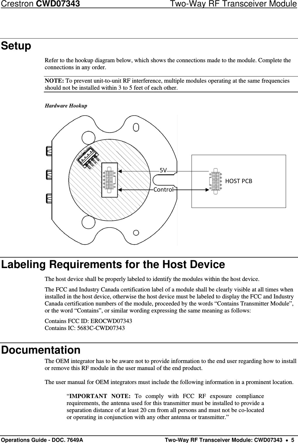 Crestron CWD07343  Two-Way RF Transceiver Module Operations Guide - DOC. 7649A   Two-Way RF Transceiver Module: CWD07343    5 Setup Refer to the hookup diagram below, which shows the connections made to the module. Complete the connections in any order. NOTE: To prevent unit-to-unit RF interference, multiple modules operating at the same frequencies should not be installed within 3 to 5 feet of each other. Hardware Hookup HOSTPCB5VControl Labeling Requirements for the Host Device The host device shall be properly labeled to identify the modules within the host device.  The FCC and Industry Canada certification label of a module shall be clearly visible at all times when installed in the host device, otherwise the host device must be labeled to display the FCC and Industry Canada certification numbers of the module, proceeded by the words “Contains Transmitter Module”, or the word “Contains”, or similar wording expressing the same meaning as follows: Contains FCC ID: EROCWD07343 Contains IC: 5683C-CWD07343 Documentation The OEM integrator has to be aware not to provide information to the end user regarding how to install or remove this RF module in the user manual of the end product.  The user manual for OEM integrators must include the following information in a prominent location.  “IMPORTANT NOTE: To comply with FCC RF exposure compliance requirements, the antenna used for this transmitter must be installed to provide a separation distance of at least 20 cm from all persons and must not be co-located or operating in conjunction with any other antenna or transmitter.” 