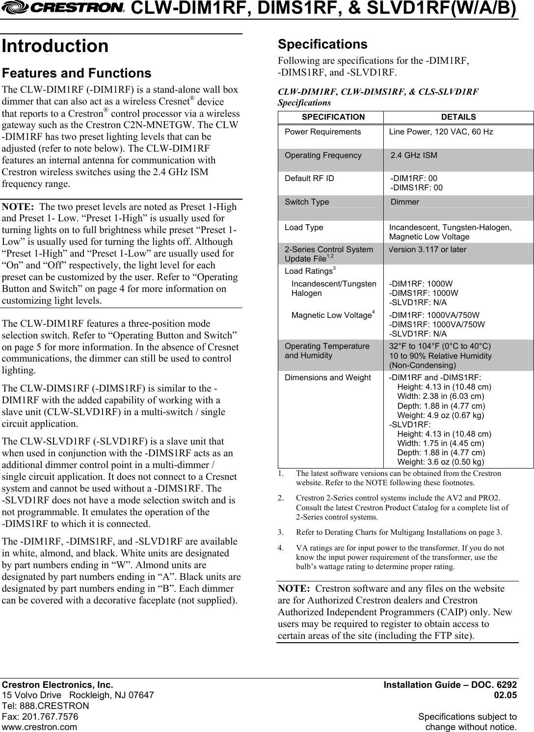  CLW-DIM1RF, DIMS1RF, &amp; SLVD1RF(W/A/B) Introduction  Specifications Following are specifications for the -DIM1RF,  -DIMS1RF, and -SLVD1RF. Features and Functions The CLW-DIM1RF (-DIM1RF) is a stand-alone wall box dimmer that can also act as a wireless Cresnet® device that reports to a Crestron® control processor via a wireless gateway such as the Crestron C2N-MNETGW. The CLW -DIM1RF has two preset lighting levels that can be adjusted (refer to note below). The CLW-DIM1RF features an internal antenna for communication with Crestron wireless switches using the 2.4 GHz ISM frequency range.  CLW-DIM1RF, CLW-DIMS1RF, &amp; CLS-SLVD1RF Specifications SPECIFICATION DETAILS Power Requirements  Line Power, 120 VAC, 60 Hz Operating Frequency  2.4 GHz ISM Default RF ID  -DIM1RF: 00 -DIMS1RF: 00 Switch Type  Dimmer Load Type  Incandescent, Tungsten-Halogen, Magnetic Low Voltage 2-Series Control System Update File1,2 Version 3.117 or later Load Ratings3   Incandescent/Tungsten Halogen -DIM1RF: 1000W -DIMS1RF: 1000W -SLVD1RF: N/A   Magnetic Low Voltage4 -DIM1RF: 1000VA/750W -DIMS1RF: 1000VA/750W -SLVD1RF: N/A Operating Temperature and Humidity 32°F to 104°F (0°C to 40°C) 10 to 90% Relative Humidity (Non-Condensing) Dimensions and Weight  -DIM1RF and -DIMS1RF:   Height: 4.13 in (10.48 cm)   Width: 2.38 in (6.03 cm)   Depth: 1.88 in (4.77 cm)   Weight: 4.9 oz (0.67 kg) -SLVD1RF:   Height: 4.13 in (10.48 cm)   Width: 1.75 in (4.45 cm)   Depth: 1.88 in (4.77 cm)   Weight: 3.6 oz (0.50 kg) NOTE:  The two preset levels are noted as Preset 1-High and Preset 1- Low. “Preset 1-High” is usually used for turning lights on to full brightness while preset “Preset 1-Low” is usually used for turning the lights off. Although “Preset 1-High” and “Preset 1-Low” are usually used for “On” and “Off” respectively, the light level for each preset can be customized by the user. Refer to “Operating Button and Switch” on page 4 for more information on customizing light levels. The CLW-DIM1RF features a three-position mode selection switch. Refer to “Operating Button and Switch” on page 5 for more information. In the absence of Cresnet communications, the dimmer can still be used to control lighting. The CLW-DIMS1RF (-DIMS1RF) is similar to the -DIM1RF with the added capability of working with a slave unit (CLW-SLVD1RF) in a multi-switch / single circuit application. The CLW-SLVD1RF (-SLVD1RF) is a slave unit that when used in conjunction with the -DIMS1RF acts as an additional dimmer control point in a multi-dimmer / single circuit application. It does not connect to a Cresnet system and cannot be used without a -DIMS1RF. The  -SLVD1RF does not have a mode selection switch and is not programmable. It emulates the operation of the  -DIMS1RF to which it is connected. 1.  The latest software versions can be obtained from the Crestron website. Refer to the NOTE following these footnotes. 2.  Crestron 2-Series control systems include the AV2 and PRO2. Consult the latest Crestron Product Catalog for a complete list of 2-Series control systems. 3.  Refer to Derating Charts for Multigang Installations on page 3. The -DIM1RF, -DIMS1RF, and -SLVD1RF are available in white, almond, and black. White units are designated by part numbers ending in “W”. Almond units are designated by part numbers ending in “A”. Black units are designated by part numbers ending in “B”. Each dimmer can be covered with a decorative faceplate (not supplied). 4.  VA ratings are for input power to the transformer. If you do not know the input power requirement of the transformer, use the bulb’s wattage rating to determine proper rating. NOTE:  Crestron software and any files on the website are for Authorized Crestron dealers and Crestron Authorized Independent Programmers (CAIP) only. New users may be required to register to obtain access to certain areas of the site (including the FTP site). Crestron Electronics, Inc. Installation Guide – DOC. 6292 15 Volvo Drive   Rockleigh, NJ 07647 02.05   Tel: 888.CRESTRON  Fax: 201.767.7576   Specifications subject to  www.crestron.com change without notice. 