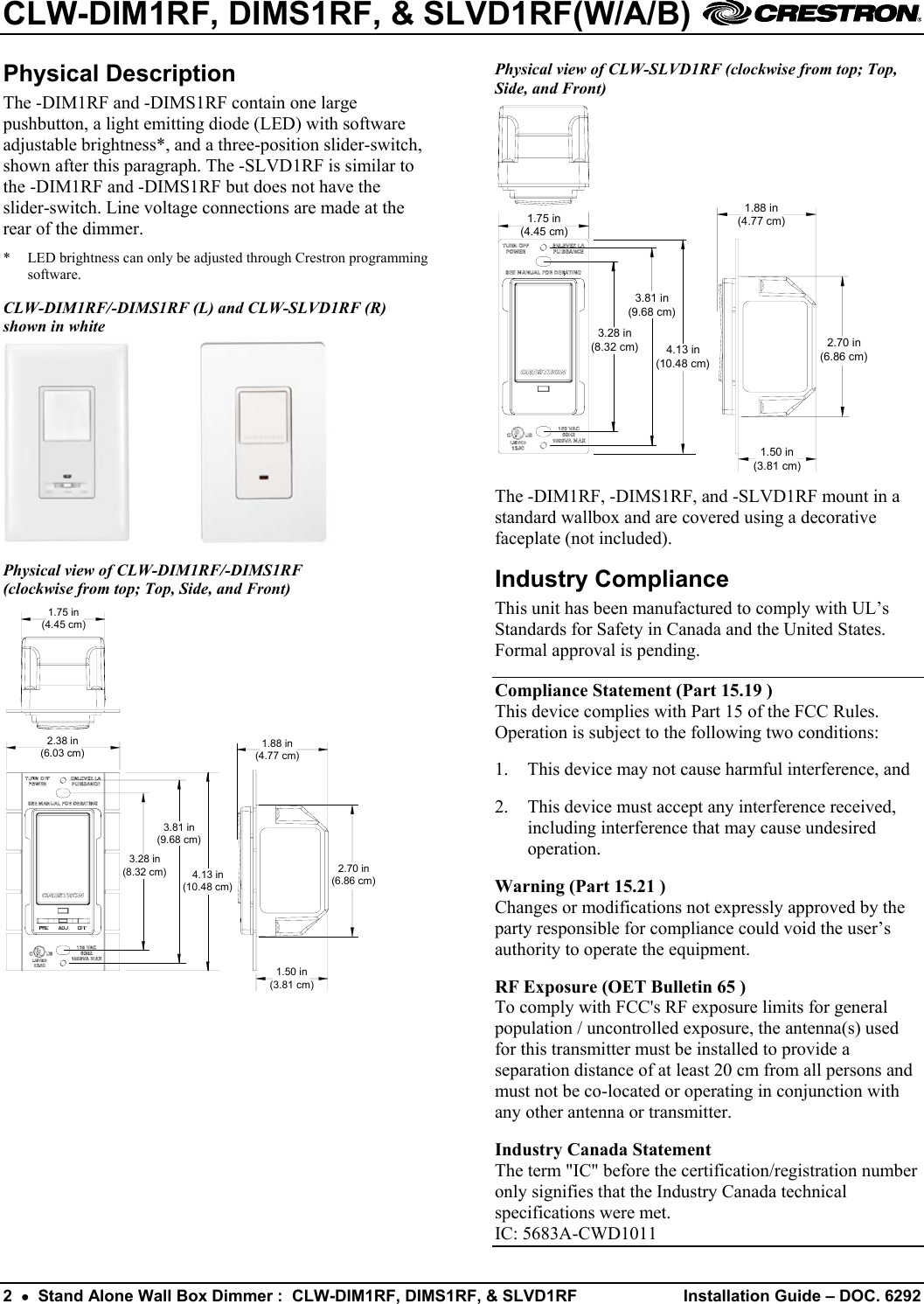 CLW-DIM1RF, DIMS1RF, &amp; SLVD1RF(W/A/B)    Physical Description  Physical view of CLW-SLVD1RF (clockwise from top; Top, Side, and Front) The -DIM1RF and -DIMS1RF contain one large pushbutton, a light emitting diode (LED) with software adjustable brightness*, and a three-position slider-switch, shown after this paragraph. The -SLVD1RF is similar to the -DIM1RF and -DIMS1RF but does not have the slider-switch. Line voltage connections are made at the rear of the dimmer.   1.75 in(4.45 cm)3.81 in(9.68 cm)4.13 in(10.48 cm)3.28 in(8.32 cm)1.88 in(4.77 cm)2.70 in(6.86 cm)1.50 in(3.81 cm)  *  LED brightness can only be adjusted through Crestron programming software. CLW-DIM1RF/-DIMS1RF (L) and CLW-SLVD1RF (R) shown in white     The -DIM1RF, -DIMS1RF, and -SLVD1RF mount in a standard wallbox and are covered using a decorative faceplate (not included). Physical view of CLW-DIM1RF/-DIMS1RF  (clockwise from top; Top, Side, and Front)  Industry Compliance This unit has been manufactured to comply with UL’s Standards for Safety in Canada and the United States. Formal approval is pending. 1.75 in(4.45 cm)2.38 in(6.03 cm)3.28 in(8.32 cm)3.81 in(9.68 cm)4.13 in(10.48 cm)1.88 in(4.77 cm)2.70 in(6.86 cm)1.50 in(3.81 cm)  Compliance Statement (Part 15.19 ) This device complies with Part 15 of the FCC Rules. Operation is subject to the following two conditions: 1.  This device may not cause harmful interference, and 2.  This device must accept any interference received, including interference that may cause undesired operation. Warning (Part 15.21 ) Changes or modifications not expressly approved by the party responsible for compliance could void the user’s authority to operate the equipment. RF Exposure (OET Bulletin 65 ) To comply with FCC&apos;s RF exposure limits for general population / uncontrolled exposure, the antenna(s) used for this transmitter must be installed to provide a separation distance of at least 20 cm from all persons and must not be co-located or operating in conjunction with any other antenna or transmitter. Industry Canada Statement The term &quot;IC&quot; before the certification/registration number only signifies that the Industry Canada technical specifications were met. IC: 5683A-CWD1011 2  •  Stand Alone Wall Box Dimmer :  CLW-DIM1RF, DIMS1RF, &amp; SLVD1RF  Installation Guide – DOC. 6292 