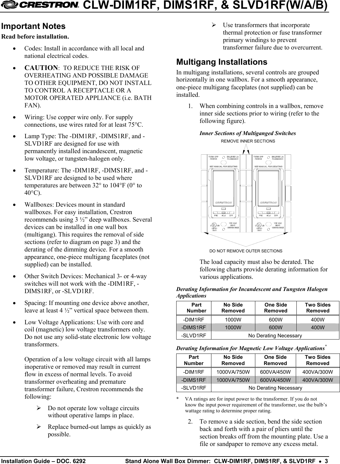  CLW-DIM1RF, DIMS1RF, &amp; SLVD1RF(W/A/B) Important Notes   Use transformers that incorporate thermal protection or fuse transformer primary windings to prevent transformer failure due to overcurrent. Read before installation. •  Codes: Install in accordance with all local and national electrical codes.  Multigang Installations •  CAUTION:  TO REDUCE THE RISK OF OVERHEATING AND POSSIBLE DAMAGE TO OTHER EQUIPMENT, DO NOT INSTALL TO CONTROL A RECEPTACLE OR A MOTOR OPERATED APPLIANCE (i.e. BATH FAN). In multigang installations, several controls are grouped horizontally in one wallbox. For a smooth appearance, one-piece multigang faceplates (not supplied) can be installed. 1.  When combining controls in a wallbox, remove inner side sections prior to wiring (refer to the following figure). •  Wiring: Use copper wire only. For supply connections, use wires rated for at least 75°C. Inner Sections of Multiganged Switches •  Lamp Type: The -DIM1RF, -DIMS1RF, and -SLVD1RF are designed for use with permanently installed incandescent, magnetic low voltage, or tungsten-halogen only.  REMOVE INNER SECTIONSDO NOT REMOVE OUTER SECTIONS  •  Temperature: The -DIM1RF, -DIMS1RF, and -SLVD1RF are designed to be used where temperatures are between 32° to 104°F (0° to 40°C). •  Wallboxes: Devices mount in standard wallboxes. For easy installation, Crestron recommends using 3 ½” deep wallboxes. Several devices can be installed in one wall box (multigang). This requires the removal of side sections (refer to diagram on page 3) and the derating of the dimming device. For a smooth appearance, one-piece multigang faceplates (not supplied) can be installed.  The load capacity must also be derated. The following charts provide derating information for various applications. •  Other Switch Devices: Mechanical 3- or 4-way switches will not work with the -DIM1RF, -DIMS1RF, or -SLVD1RF.  Derating Information for Incandescent and Tungsten Halogen Applications •  Spacing: If mounting one device above another, leave at least 4 ½” vertical space between them. Part Number No Side Removed One Side Removed Two Sides Removed -DIM1RF 1000W  600W  400W -DIMS1RF  1000W  600W  400W -SLVD1RF  No Derating Necessary •  Low Voltage Applications: Use with core and coil (magnetic) low voltage transformers only. Do not use any solid-state electronic low voltage transformers.  Operation of a low voltage circuit with all lamps inoperative or removed may result in current flow in excess of normal levels. To avoid transformer overheating and premature transformer failure, Crestron recommends the following: Derating Information for Magnetic Low Voltage Applications* Part Number No Side Removed One Side Removed Two Sides Removed -DIM1RF 1000VA/750W 600VA/450W 400VA/300W -DIMS1RF  1000VA/750W  600VA/450W  400VA/300W -SLVD1RF  No Derating Necessary *  VA ratings are for input power to the transformer. If you do not know the input power requirement of the transformer, use the bulb’s wattage rating to determine proper rating.  Do not operate low voltage circuits without operative lamps in place. 2.  To remove a side section, bend the side section back and forth with a pair of pliers until the section breaks off from the mounting plate. Use a file or sandpaper to remove any excess metal.  Replace burned-out lamps as quickly as possible. Installation Guide – DOC. 6292  Stand Alone Wall Box Dimmer:  CLW-DIM1RF, DIMS1RF, &amp; SLVD1RF  •  3   