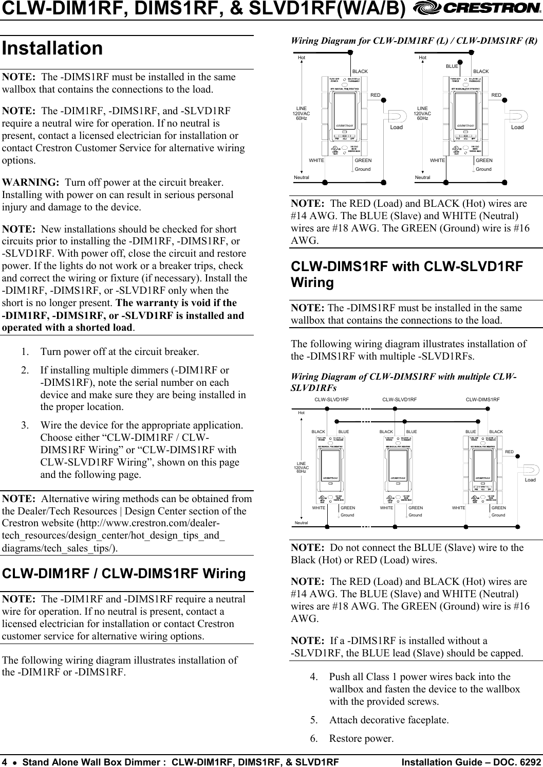 CLW-DIM1RF, DIMS1RF, &amp; SLVD1RF(W/A/B)    Wiring Diagram for CLW-DIM1RF (L) / CLW-DIMS1RF (R) Installation  HotNeutralLoadREDBLACKWHITEBLUEGroundGREENLINE120VAC60Hz60Hz120VACLINEGREENGroundWHITEBLACKREDLoadNeutralHot NOTE:  The -DIMS1RF must be installed in the same wallbox that contains the connections to the load. NOTE:  The -DIM1RF, -DIMS1RF, and -SLVD1RF require a neutral wire for operation. If no neutral is present, contact a licensed electrician for installation or contact Crestron Customer Service for alternative wiring options. WARNING:  Turn off power at the circuit breaker. Installing with power on can result in serious personal injury and damage to the device.  NOTE:  The RED (Load) and BLACK (Hot) wires are #14 AWG. The BLUE (Slave) and WHITE (Neutral) wires are #18 AWG. The GREEN (Ground) wire is #16 AWG.  NOTE:  New installations should be checked for short circuits prior to installing the -DIM1RF, -DIMS1RF, or  -SLVD1RF. With power off, close the circuit and restore power. If the lights do not work or a breaker trips, check and correct the wiring or fixture (if necessary). Install the -DIM1RF, -DIMS1RF, or -SLVD1RF only when the short is no longer present. The warranty is void if the  -DIM1RF, -DIMS1RF, or -SLVD1RF is installed and operated with a shorted load. CLW-DIMS1RF with CLW-SLVD1RF Wiring NOTE: The -DIMS1RF must be installed in the same wallbox that contains the connections to the load. The following wiring diagram illustrates installation of the -DIMS1RF with multiple -SLVD1RFs. 1.  Turn power off at the circuit breaker. 2.  If installing multiple dimmers (-DIM1RF or  -DIMS1RF), note the serial number on each device and make sure they are being installed in the proper location. Wiring Diagram of CLW-DIMS1RF with multiple CLW-SLVD1RFs HotNeutralLoadREDCLW-DIMS1RFBLACKWHITECLW-SLVD1RFBLUEBLACK BLUEGround GroundGREEN GREENLINE120VAC60HzWHITEGroundGREENBLACK BLUECLW-SLVD1RFWHITE 3.  Wire the device for the appropriate application. Choose either “CLW-DIM1RF / CLW-DIMS1RF Wiring” or “CLW-DIMS1RF with CLW-SLVD1RF Wiring”, shown on this page and the following page. NOTE:  Alternative wiring methods can be obtained from the Dealer/Tech Resources | Design Center section of the Crestron website (http://www.crestron.com/dealer-tech_resources/design_center/hot_design_tips_and_ diagrams/tech_sales_tips/).  NOTE:  Do not connect the BLUE (Slave) wire to the Black (Hot) or RED (Load) wires. CLW-DIM1RF / CLW-DIMS1RF Wiring  NOTE:  The RED (Load) and BLACK (Hot) wires are #14 AWG. The BLUE (Slave) and WHITE (Neutral) wires are #18 AWG. The GREEN (Ground) wire is #16 AWG.  NOTE:  The -DIM1RF and -DIMS1RF require a neutral wire for operation. If no neutral is present, contact a licensed electrician for installation or contact Crestron customer service for alternative wiring options.  NOTE:  If a -DIMS1RF is installed without a  -SLVD1RF, the BLUE lead (Slave) should be capped. The following wiring diagram illustrates installation of the -DIM1RF or -DIMS1RF.  4.  Push all Class 1 power wires back into the wallbox and fasten the device to the wallbox with the provided screws. 5.  Attach decorative faceplate. 6. Restore power. 4  •  Stand Alone Wall Box Dimmer :  CLW-DIM1RF, DIMS1RF, &amp; SLVD1RF  Installation Guide – DOC. 6292 